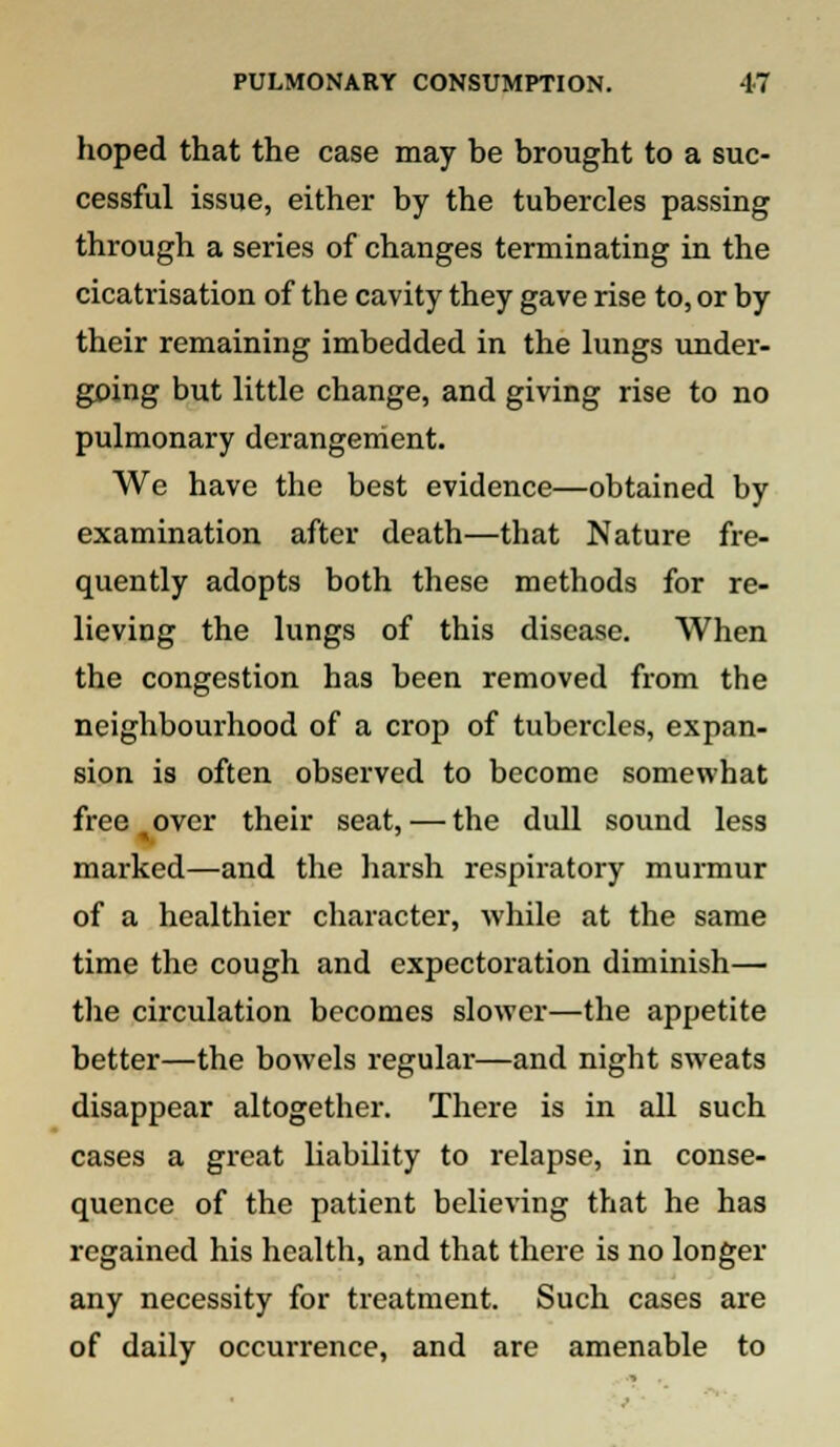 hoped that the case may be brought to a suc- cessful issue, either by the tubercles passing through a series of changes terminating in the cicatrisation of the cavity they gave rise to, or by their remaining imbedded in the lungs under- going but little change, and giving rise to no pulmonary derangement. We have the best evidence—obtained by examination after death—that Nature fre- quently adopts both these methods for re- lieving the lungs of this disease. When the congestion has been removed from the neighbourhood of a crop of tubercles, expan- sion is often observed to become somewhat free over their seat, — the dull sound less marked—and the harsh respiratory murmur of a healthier character, while at the same time the cough and expectoration dimmish— the circulation becomes slower—the appetite better—the bowels regular—and night sweats disappear altogether. There is in all such cases a great liability to relapse, in conse- quence of the patient believing that he has regained his health, and that there is no longer any necessity for treatment. Such cases are of daily occurrence, and are amenable to