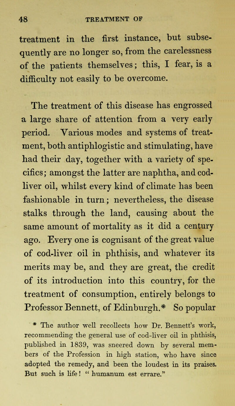 treatment in the first instance, but subse- quently are no longer so, from the carelessness of the patients themselves; this, I fear, is a difficulty not easily to be overcome. The treatment of this disease has engrossed a large share of attention from a very early period. Various modes and systems of treat- ment, both antiphlogistic and stimulating, have had their day, together with a variety of spe- cifics; amongst the latter are naphtha, and cod- liver oil, whilst every kind of climate has been fashionable in turn; nevertheless, the disease stalks through the land, causing about the same amount of mortality as it did a century ago. Every one is cognisant of the great value of cod-liver oil in phthisis, and whatever its merits may be, and they are great, the credit of its introduction into this country, for the treatment of consumption, entirely belongs to Professor Bennett, of Edinburgh.* So popular * The author well recollects how Dr. Bennett's work, recommending the general use of cod-liver oil in phthisis, published in 1839, was sneered down by several mem- bers of the Profession in high station, who have since adopted the remedy, and been the loudest in its praises. But such is life I  humanum est errare.