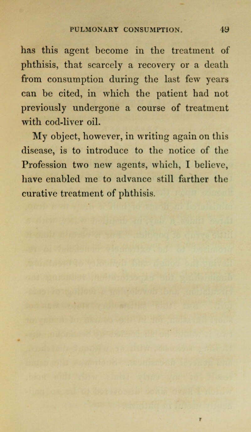 has this agent become in the treatment of phthisis, that scarcely a recovery or a death from consumption during the last few years can be cited, in which the patient had not previously undergone a course of treatment with cod-liver oil. My object, however, in writing again on this disease, is to introduce to the notice of the Profession two new agents, which, I believe, have enabled me to advance still farther the curative treatment of phthisis.