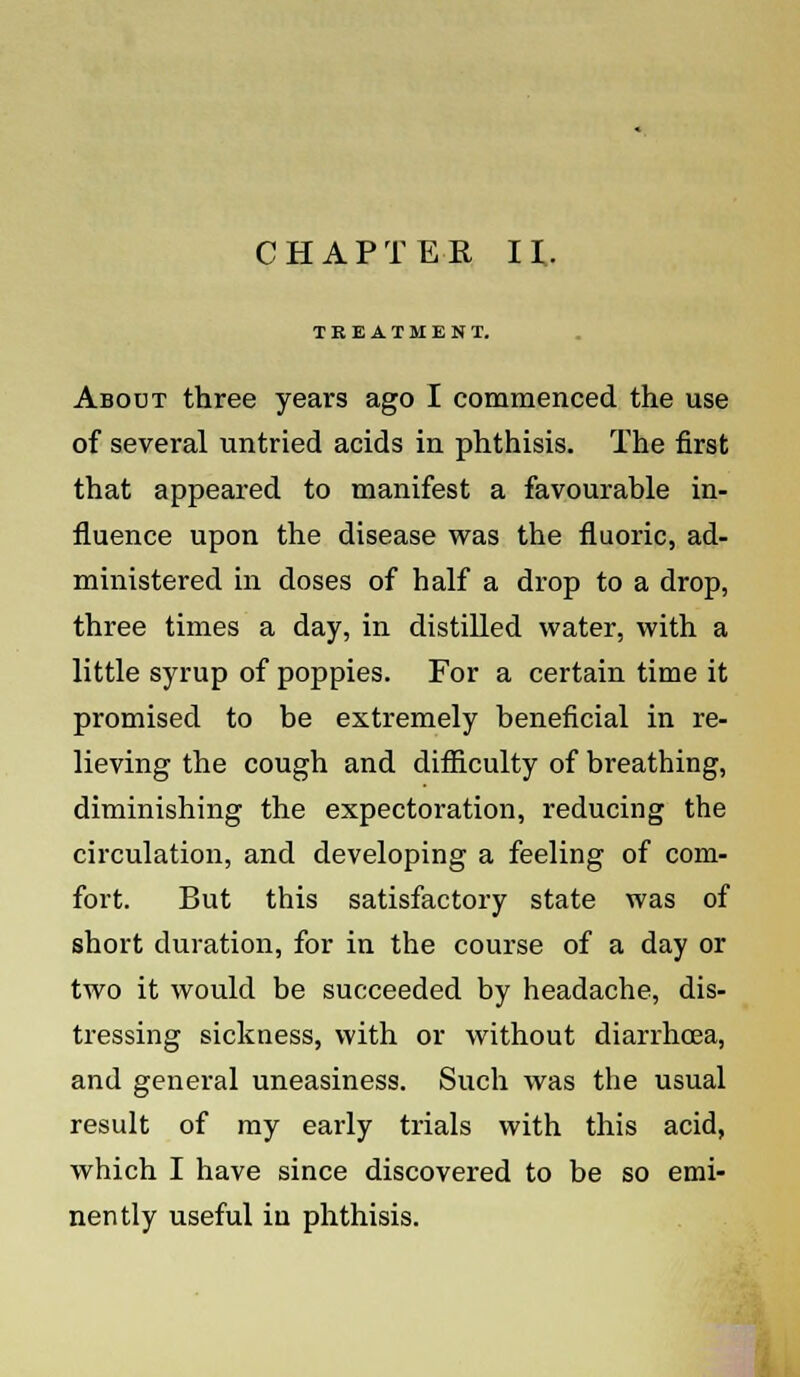 CHAPTER II. TREATMENT. About three years ago I commenced the use of several untried acids in phthisis. The first that appeared to manifest a favourable in- fluence upon the disease was the fluoric, ad- ministered in doses of half a drop to a drop, three times a day, in distilled water, with a little syrup of poppies. For a certain time it promised to be extremely beneficial in re- lieving the cough and difficulty of breathing, diminishing the expectoration, reducing the circulation, and developing a feeling of com- fort. But this satisfactory state was of short duration, for in the course of a day or two it would be succeeded by headache, dis- tressing sickness, with or without diarrhoea, and general uneasiness. Such was the usual result of my early trials with this acid, which I have since discovered to be so emi- nently useful in phthisis.