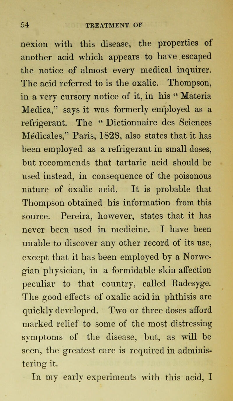 nexion with this disease, the properties of another acid which appears to have escaped the notice of almost every medical inquirer. The acid referred to is the oxalic. Thompson, in a very cursory notice of it, in his  Materia Medica, says it was formerly employed as a refrigerant. The  Dictionnaire des Sciences Medicales, Paris, 1828, also states that it has been employed as a refrigerant in small doses, but recommends that tartaric acid should be used instead, in consequence of the poisonous nature of oxalic acid. It is probable that Thompson obtained his information from this source. Pereira, however, states that it has never been used in medicine. I have been unable to discover any other record of its use, except that it has been employed by a Norwe- gian physician, in a formidable skin affection peculiar to that country, called Radesyge. The good effects of oxalic acid in phthisis are quickly developed. Two or three doses afford marked relief to some of the most distressing symptoms of the disease, but, as will be seen, the greatest care is required in adminis- tering it. In my early experiments with this acid, I
