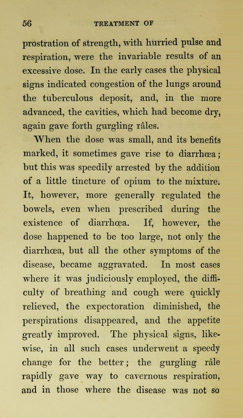 prostration of strength, with, hurried pulse and respiration, were the invariable results of an excessive dose. In the early cases the physical signs indicated congestion of the lungs around the tuberculous deposit, and, in the more advanced, the cavities, which had become dry, again gave forth gurgling rales. When the dose was small, and its benefits marked, it sometimes gave rise to diarrhoea; but this was speedily arrested by the addition of a little tincture of opium to the mixture. It, however, more generally regulated the bowels, even when prescribed during the existence of diarrhoea. If, however, the dose happened to be too large, not only the diarrhoea, but all the other symptoms of the disease, became aggravated. In most cases where it was judiciously employed, the diffi- culty of breathing and cough were quickly relieved, the expectoration diminished, the perspirations disappeared, and the appetite greatly improved. The physical signs, like- wise, in all such cases underwent a speedy change for the better; the gurgling rale rapidly gave way to cavernous respiration, and in those where the disease was not so