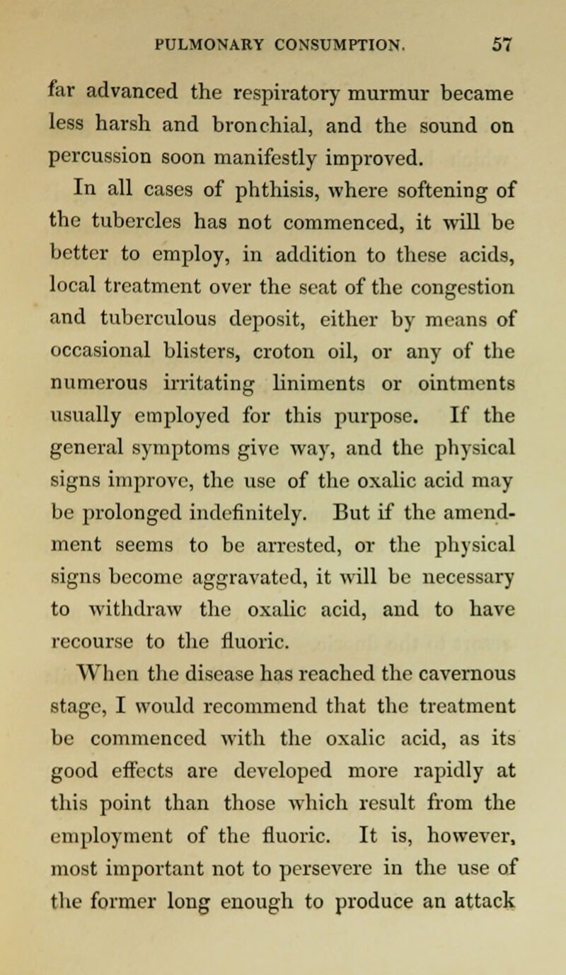 far advanced the respirator)' murmur became less harsh and bronchial, and the sound on percussion soon manifestly improved. In all cases of phthisis, where softening of the tubercles has not commenced, it will be better to employ, in addition to these acids, local treatment over the scat of the congestion and tuberculous deposit, either by means of occasional blisters, croton oil, or any of the numerous irritating liniments or ointments usually employed for this purpose. If the general symptoms give way, and the physical signs improve, the use of the oxalic acid may be prolonged indefinitely. But if the amend- ment seems to be arrested, or the physical signs become aggravated, it will be necessary to withdraw the oxalic acid, and to have recourse to the fluoric. When the disease has reached the cavernous stage, I would recommend that the treatment be commenced with the oxalic acid, as its good effects are developed more rapidly at this point than those which result from the employment of the fluoric. It is, however, most important not to persevere in the use of the former long enough to produce an attack