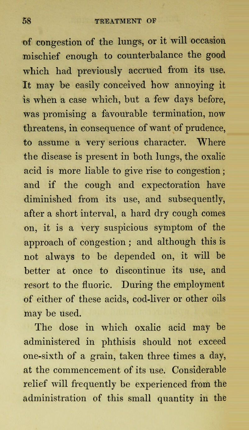 of congestion of the lungs, or it will occasion mischief enough to counterbalance the good which had previously accrued from its use. It may be easily conceived how annoying it is when a case which, but a few days before, was promising a favourable termination, now threatens, in consequence of want of prudence, to assume a very serious character. Where the disease is present in both lungs, the oxalic acid is more liable to give rise to congestion; and if the cough and expectoration have diminished from its use, and subsequently, after a short interval, a hard dry cough comes on, it is a very suspicious symptom of the approach of congestion ; and although this is not always to be depended on, it will be better at once to discontinue its use, and resort to the fluoric. During the employment of either of these acids, cod-liver or other oils may be used. The dose in which oxalic acid may be administered in phthisis should not exceed one-sixth of a grain, taken three times a day, at the commencement of its use. Considerable relief will frequently be experienced from the administration of this small quantity in the