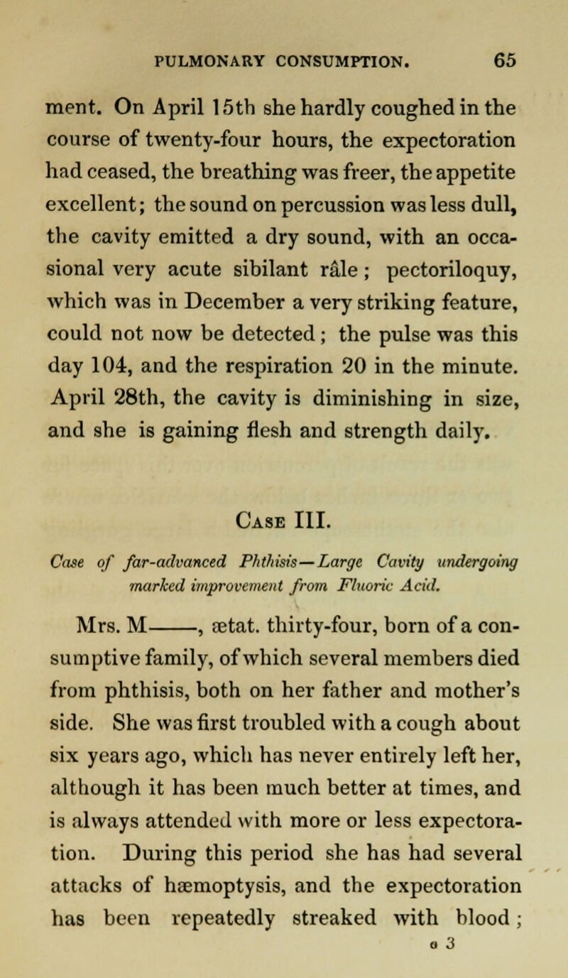 merit. On April 15th she hardly coughed in the course of twenty-four hours, the expectoration had ceased, the breathing was freer, the appetite excellent; the sound on percussion was less dull, the cavity emitted a dry sound, with an occa- sional very acute sibilant rale ; pectoriloquy, which was in December a very striking feature, could not now be detected ; the pulse was this day 104, and the respiration 20 in the minute. April 28th, the cavity is diminishing in size, and she is gaining flesh and strength daily. Case III. Case of far-advanced Phthisis—Large Cavity undergoing marked improvement from Fluoric Acid. Mrs. M , setat. thirty-four, born of a con- sumptive family, of which several members died from phthisis, both on her father and mother's side. She was first troubled with a cough about six years ago, which has never entirely left her, although it has been much better at times, and is always attended with more or less expectora- tion. During this period she has had several attacks of haemoptysis, and the expectoration has been repeatedly streaked with blood; a 3