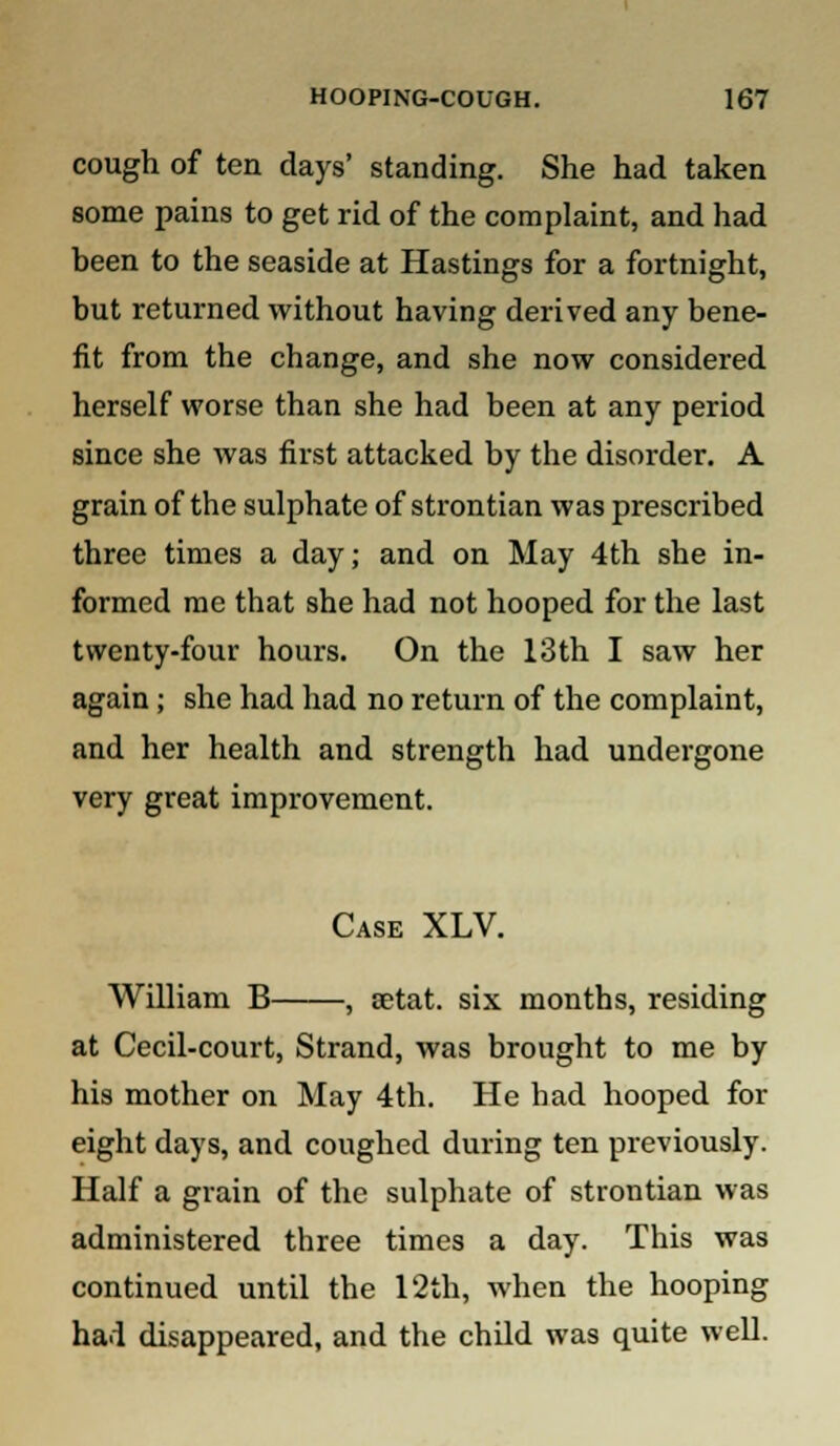 cough of ten days' standing. She had taken some pains to get rid of the complaint, and had been to the seaside at Hastings for a fortnight, but returned without having derived any bene- fit from the change, and she now considered herself worse than she had been at any period since she was first attacked by the disorder. A grain of the sulphate of strontian was prescribed three times a day; and on May 4th she in- formed me that she had not hooped for the last twenty-four hours. On the 13th I saw her again ; she had had no return of the complaint, and her health and strength had undergone very great improvement. Case XLV. William B , setat. six months, residing at Cecil-court, Strand, was brought to me by his mother on May 4th. He had hooped for eight days, and coughed during ten previously. Half a grain of the sulphate of strontian was administered three times a day. This was continued until the 12th, when the hooping had disappeared, and the child was quite well.