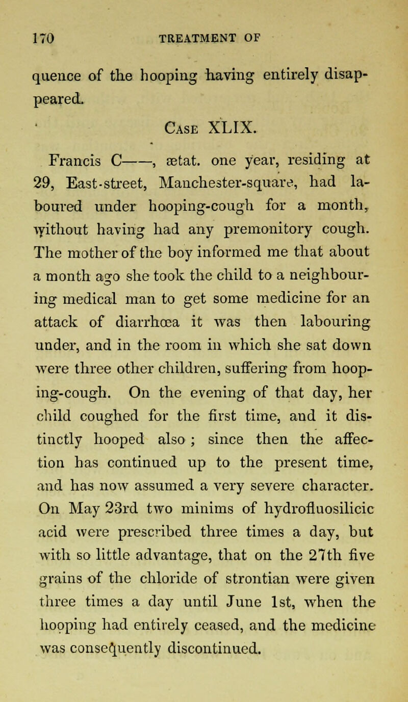 quence of the hooping having entirely disap- peared. Case XLIX. Francis C , setat. one year, residing at 29, East-street, Manchester-square, had la- boured under hooping-cough for a month, without having had any premonitory cough. The mother of the boy informed me that about a month ago she took the child to a neighbour- ing medical man to get some medicine for an attack of diarrhoea it was then labouring under, and in the room in which she sat down were three other children, suffering from hoop- ing-cough. On the evening of that day, her child coughed for the first time, and it dis- tinctly hooped also ; since then the affec- tion has continued up to the present time, and has now assumed a very severe character. On May 23rd two minims of hydrofluosilicic acid were prescribed three times a day, but with so little advantage, that on the 27th five grains of the chloride of strontian were given three times a day until June 1st, when the hooping had entirely ceased, and the medicine was consequently discontinued.