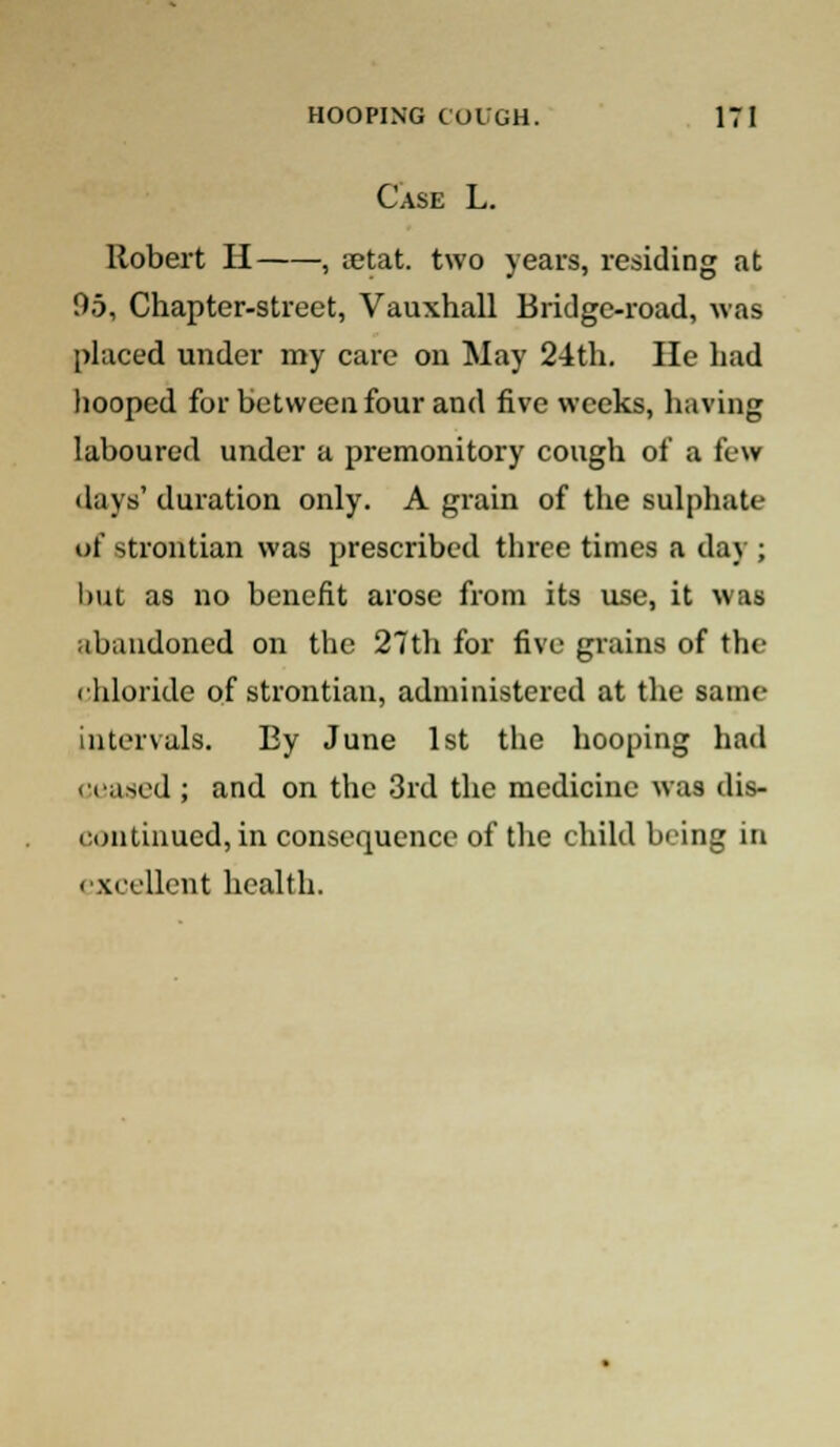 Case L. Robert H , aetat. two years, residing at 95, Chapter-street, Vauxhall Bridge-road, was placed under my care on May 24th. He had hooped for between four and five weeks, having laboured under a premonitory cough of a few • lays' duration only. A grain of the sulphate of strontian was prescribed three times a day ; but as no benefit arose from its use, it was abandoned on the 27th for five grains of the chloride of strontian, administered at the same intervals. By June 1st the hooping had ceased ; and on the 3rd the medicine was dis- continued, in consequence of the child being in excellent health.