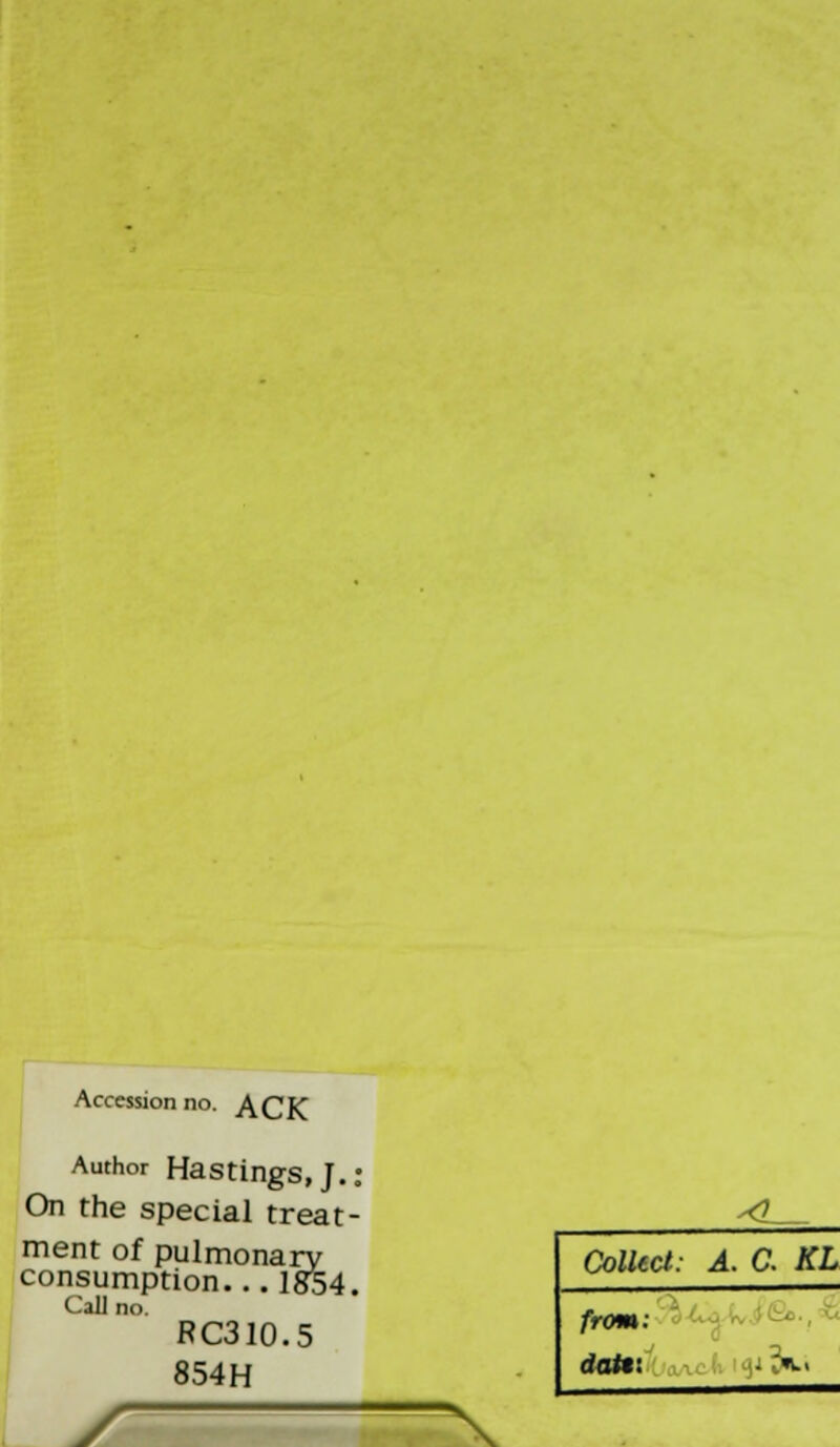 Accession no. ACK Author Hastings, J.; On the special treat- ment of pulmonary consumption... 1834. Calli s RC310.5 854H ^Z_ Collect: A. C. KL from: datr. |*3fci X