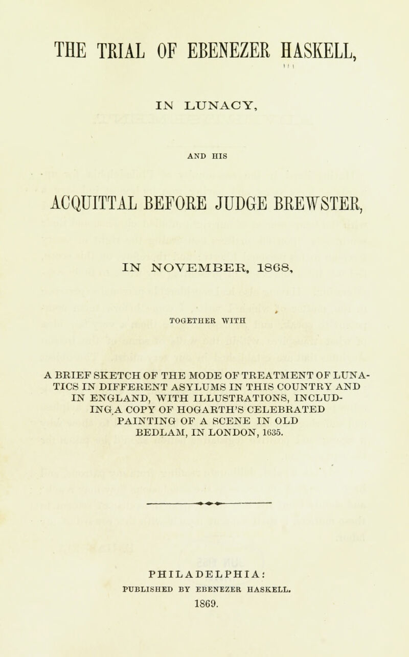 THE TRIAL OF EBENEZER HASKELL, IN LUNACY, AND HIS ACQUITTAL BEFORE JUDGE BREWSTER, IN NOVEMBER, 18G8, TOGETHER WITH A BRIEF SKETCH OF THE MODE OF TREATMENT OF LUNA- TICS IN DIFFERENT ASYLUMS IN THIS COUNTRY AND IN ENGLAND, WITH ILLUSTRATIONS, INCLUD- ING A COPY OF HOGARTH'S CELEBRATED PAINTING OF A SCENE IN OLD BEDLAM, IN LONDON, 1635. PHILADELPHIA: PUBLISHED BY EBENEZER HASKELL. 1869.