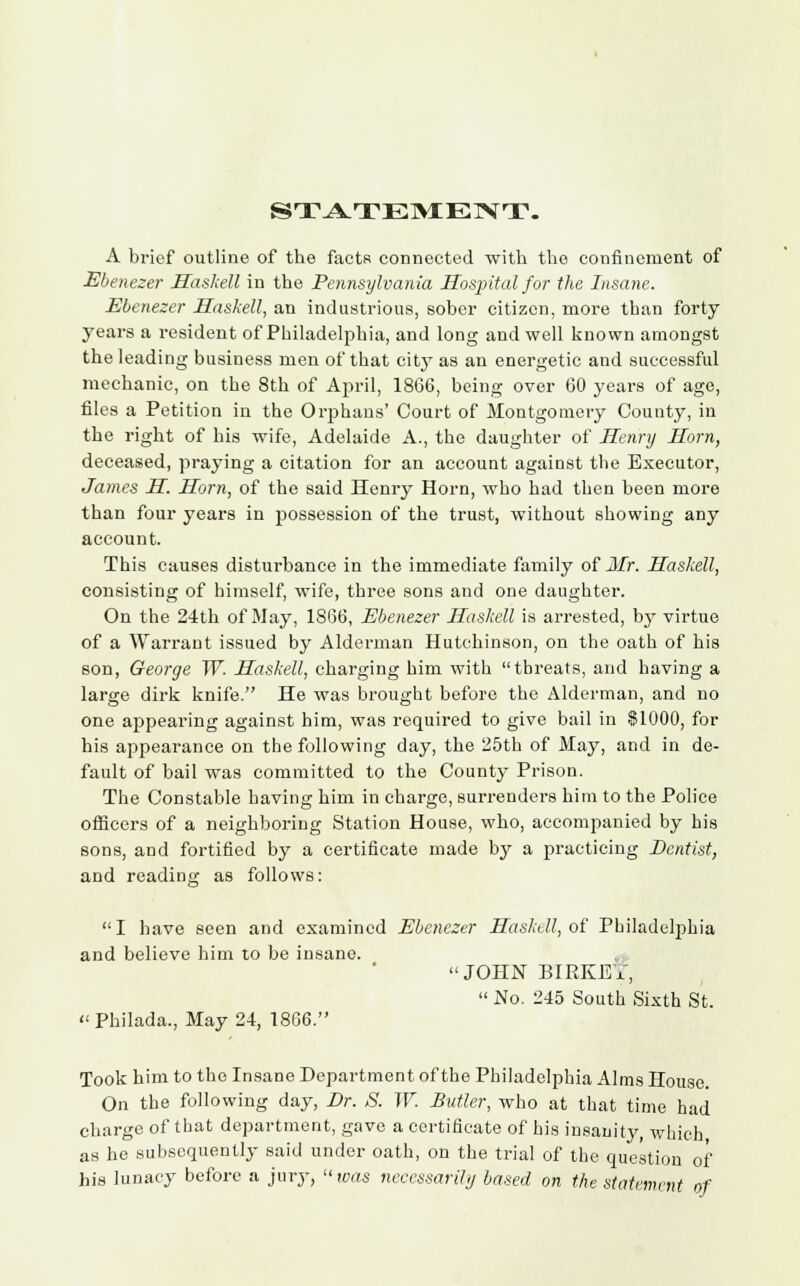 STATEMENT. A brief outline of the facts connected with the confinement of Ebenezer Haskell in the Pennsylvania Hospital for the Insane. Ebenezer Haskell, an industrious, sober citizen, more than forty years a resident of Philadelphia, and long and well known amongst the leading business men of that city as an energetic and successful mechanic, on the 8th of April, 1866, being over 60 years of age, files a Petition in the Orphans' Court of Montgomery County, in the right of his wife, Adelaide A., the daughter of Henry Horn, deceased, praying a citation for an account against the Executor, James H. Horn, of the said Henry Horn, who had then been more than four years in possession of the trust, without showing any account. This causes disturbance in the immediate family of Mr. Haskell, consisting of himself, wife, three sons and one daughter. On the 24th of May, 1866, Ebenezer Haskell is arrested, by virtue of a Warrant issued by Alderman Hutchinson, on the oath of his son, George W. Haskell, charging him with threats, and having a large dirk knife. He was brought before the Alderman, and no one appearing against him, was required to give bail in $1000, for his appearance on the following day, the 25th of May, and in de- fault of bail was committed to the County Prison. The Constable having him in charge, surrenders him to the Police officers of a neighboring Station House, who, accompanied by his sons, and fortified by a certificate made by a practicing Dentist, and reading as follows: I have seen and examined Ebenezer Haskell, of Philadelphia and believe him to be insane. JOHN BIEKET,  No. 245 South Sixth St. Philada., May 24, 1806. Took him to the Insane Department of the Philadelphia Alms House. On the following day, Br. S. W. Butler, who at that time had charge of that department, gave a certificate of his insanity, which as he subsequently said under oath, on the trial of the question of his lunacy before a jury, was necessarily based on the statement of