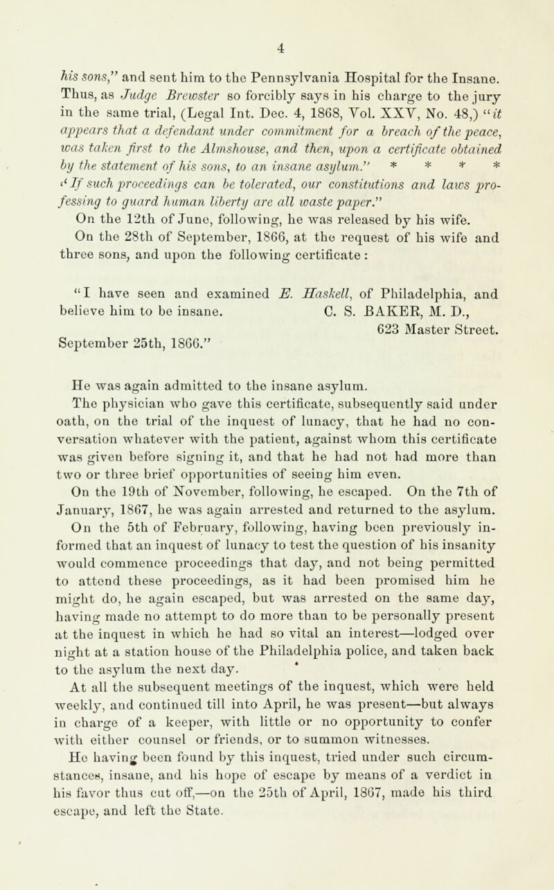 his sons, and sent him to the Pennsylvania Hospital for the Insane. Thus, as Judge Brewster so forcibly says in his charge to the jury in the same trial, (Legal Int. Dec. 4, 1868, Vol. XXV, No. 48,) it appears that a defendant under commitment for a breach of the peace, was taken first to the Almshouse, and then, upon a certificate obtained by the statement of his sons, to an insane asylum. * * * * '' If such proceedings can be tolerated, our constitutions and laws pro- fessing to guard human liberty are all waste paper. On the 12th of June, following, he was released by his wife. On the 28th of September, 1866, at the request of his wife and three sons, and upon the following certificate : I have seen and examined B. Haskell, of Philadelphia, and believe him to be insane. C. S. BAKER, M. D., 623 Master Street. September 25th, 1866. He was again admitted to tho insane asylum. The physician who gave this certificate, subsequently said under oath, on the trial of the inquest of lunacy, that he had no con- versation whatever with the patient, against whom this certificate was given before signing it, and that he had not had more than two or three brief opportunities of seeing him even. On the 19th of November, following, he escaped. On the 7th of January, 1867, he was agaiu ai'rested and returned to the asylum. On the 5th of February, following, having been previously in- formed that an inquest of lunacy to test the question of his insanity would commence proceedings that day, and not being permitted to attend these proceedings, as it had been promised him he might do, he again escaped, but was arrested on the same day, having made no attempt to do more than to be personally present at the inquest in which he had so vital an interest—lodged over night at a station house of the Philadelphia police, and taken back to the asylum the next day. At all the subsequent meetings of the inquest, which were held weekly, and continued till into April, he was present—but always in charge of a keeper, with little or no opportunity to confer with either counsel or friends, or to summon witnesses. He having been found by this inquest, tried under such circum- stances, insane, and his hope of escape by means of a verdict in his favor thus cut off,—on the 25th of April, 1867, made his third escape, and left the State.