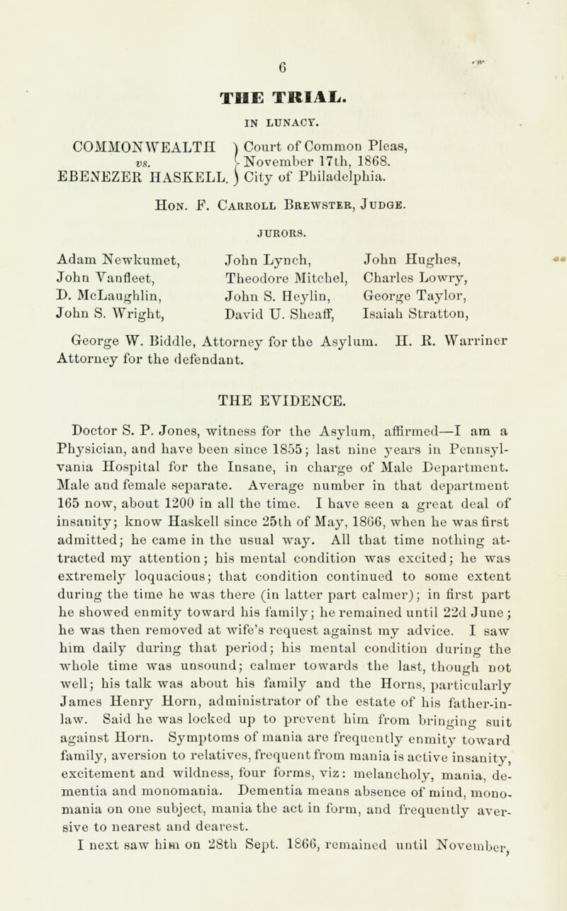 THE TRIAL,. IN LUNACY. COMMONWEALTH ) Court of Common Pleas, vs. f-November 17th, 1868. EBENEZER HASKELL. ) City of Philadelphia. Hon. F. Carroll Brewster, Judge. jurors. Adam Newkumet, John Lynch, John Hughes, John Vanfleet, Theodore Mitchel, Charles Lowry, D. McLaughlin, John S. Heylin, George Taylor, John S. Wright, David U. Sheaff, Isaiah Stratton, George W. Biddle, Attorney for the Asylum. H. E. Warriner Attorney for the defendant. THE EVIDENCE. Doctor S. P. Jones, witness for the Asylum, affirmed—I am a Physician, and have been since 1855; last nine years in Pennsyl- vania Hospital for the Insane, in charge of Male Department. Male and female separate. Average number in that department 165 now, about 1200 in all the time. I have seen a great deal of insanity; know Haskell since 25th of May, 1866, when he was first admitted; he came in the usual way. All that time nothing at- tracted my attention; his mental condition was excited; he was extremely loquacious; that condition continued to some extent during the time he was there (in latter part calmer); in first part he showed enmity toward his family; he remained until 22d June; he was then removed at wife's request against my advice. I saw him daily during that period; his mental condition during the whole time was unsound; calmer towai'ds the last, though not well; his talk was about his family and the Horns, particularly James Henry Horn, administrator of the estate of his father-in- law. Said he was locked up to prevent him from bringing suit against Horn. Symptoms of mania are frequently enmity toward family, aversion to relatives, frequent from mania is active insanity, excitement and wildness, four forms, viz: melancholy, mania, de- mentia and monomania. Dementia means absence of mind, mono- mania on one subject, mania the act in form, and frequently aver- sive to nearest and dearest. I next saw him on 28th Sept. 1866, remained until November