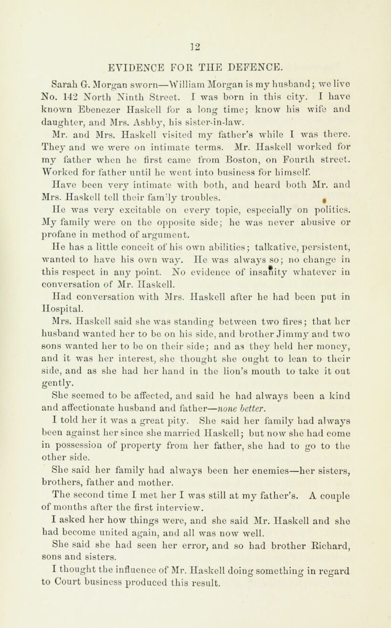 EVIDENCE FOR THE DEFENCE. Sarah G. Morgan sworn—William Morgan is my husband; wo live No. 142 North Ninth Street. I was born in this city. I have known Ebenezer Haskell for a long time; know his wife and daughter, and Mrs. Ashby, his sister-in-law. Mr. and Mrs. Haskell visited my father's while I was there. They and we were on intimate terms. Mr. Haskell worked for my father when he first came from Boston, on Fourth street. Worked for father until he went into business for himself. Have been very intimate with both, and heard both Mr. and Mrs. Haskell tell their fanvly troubles. t He was very excitable on every topic, especially on polities. My family were on the opposite side; he was never abusive or profane in method of argument. He has a little conceit of his own abilities; talkative, persistent, wanted to have his own way. He was always so; no change in this respect in any point. No evidence of insanity whatever in conversation of Mr. Haskell. Had conversation with Mrs. Haskell after he had been put in Hospital. Mrs. Haskell said she was standing between two fires; that her husband wanted her to be on his side, and brother Jimmy and two sons wanted her to be on their side; and as they held her money, and it was her interest, she thought she ought to lean to their side, and as she had her hand in the lion's mouth to take it out gently. She seemed to be affected, and said he had always been a kind and affectionate husband and father—none better. I told her it was a great pity. She said her family had always been against her since she married Haskell; but now she had come in possession of property from her father, she had to go to the other side. She said her family had always been her enemies—her sisters, brothers, father and mother. The second time I met her I was still at my father's. A couple of months after the first interview. I asked her how things were, and she said Mr. Haskell and she had become united again, and all was now well. She said she had seen her error, and so had brother Eichard, sons and sisters. I thought the influence of Mr. Haskell doing something in regard to Court business produced this result.