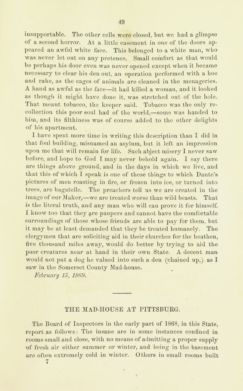 insupportable. The other cells were closed, but we had a glimpse of a second horror. At a little casement in one of the doors ap- peared an awful white face. This belonged to a white man, who was never let out on any pretence. Small comfort as that would be perhaps his door even was never opened except when it became necessary to clear his den out, an operation performed with a hoe and rake, as the cages of animals are cleaned in the menageries. A hand as awful as the face—it had killed a woman, and it looked as though it might have done it, was stretched out of the hole. That meant tobacco, the keeper said. Tobacco was the only re- collection this poor soul had of the world,—some was handed to him, and its filthiness was of course added to the other delights of his apartment. I have spent more time in writing this description than I did in that foul building, misnamed an asylum, but it left an impression upon me that will remain for life. Such abject misery I never saw before, and hope to God I may never behold again. I say there are things above ground, and in the days in which we live, and that this of which I speak is one of those things to which Dante's pictures of men roasting in fire, or frozen into ice, or turned into trees, are bagatelle. The preachers tell us we are created in the image of our Maker,—we are treated vvorse than wild beasts. That is the literal truth, and any man who will can prove it for himself. I know too that they are paupers and cannot have the comfortable surroundings of those whose friends are able to pay for them, but it may be at least demanded that they be treated humanely. The clergymen that are soliciting aid in their churches for the heathen, five thousand miles away, would do better by trying to aid the poor creatures near at hand in their own State. A decent man would not put a dog he valued into such a den (chained up,) as I saw in the Somerset County Mad-house. February 15, 1869. THE MAD-HOUSE AT PITTSBUEG. The Board of Inspectors in the early part of 1868, in this State, report as follows: The insane are in some instances confined in rooms small and close, with no means of admitting a proper supply of fresh air either summer or winter, and being in the basement are often extremely cold in winter. Others in small rooms built 7