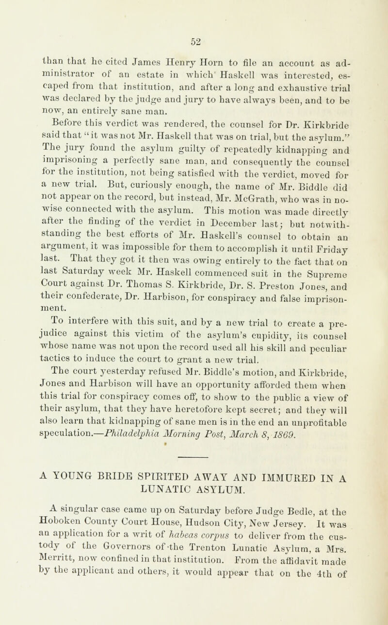 than that he cited James Henry Horn to file an account as ad- ministrator of an estate in which' Haskell was interested, es- caped from that institution, and after a long and exhaustive trial was declared by the judge and jury to have always been, and to be now, an entirely sane man. Before this verdict was rendered, the counsel for Dr. Kirkbride said that  it was not Mr. Haskell that was on trial, but the asylum. The jury found the asylum guilty of repeatedly kidnapping and imprisoning a perfectly sane man, and consequently the counsel for the institution, not being satisfied with the verdict, moved for a new trial. But, curiously enough, the name of Mr. Biddle did not appear on the record, but instead, Mr. McGrath, who was in no- wise connected with the asylum. This motion was made directly after the finding of the verdict in December last; but notwith- standing the best efforts of Mr. Haskell's counsel to obtain an argument, it was impossible for them to accomplish it until Friday last. That they got it then was owing entirely to the fact that on last Saturday week Mr. Haskell commenced suit in the Supreme Court against Dr. Thomas S. Kirkbride, Dr. S. Preston Jones, and their confederate, Dr. Harbison, for conspiracy and false imprison- ment. To interfere with this suit, and by a new trial to create a pre- judice against this victim of the asylum's cupidity, its counsel whose name was not upon the record used all his skill and peculiar tactics to induce the court to grant a new trial. The court yesterday refused Mr. Biddle's motion, and Kirkbride, Jones and Harbison will have an opportunity afforded them when this trial for conspiracy comes off, to show to the public a view of their asylum, that they have heretofore kept secret; and they will also learn that kidnapping of sane men is in the end an unprofitable speculation.—Philadelphia Morning Post, March 8, 1869. A YOUNG BRIDE SPIRITED AWAY AND IMMURED IN A LUNATIC ASYLUM. A singular case came up on Saturday before Judge Bedle, at the Hoboken County Court House, Hudson City, New Jersey. It was an application for a writ of habeas corpus to deliver from the cus- tody of the Governors of-the Trenton Lunatic Asylum, a Mrs. Merritt, now confined in that institution. From the affidavit made by the applicant and others, it would appear that on the 4th of