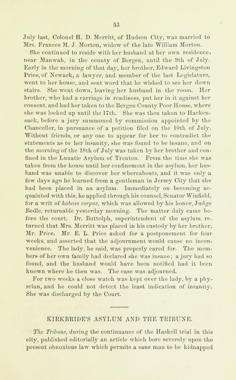 July last, Colonel H. D. Merritt, of Hudson City, was married to Mrs. Frances M. J. Morton, widow of the late William Morton. She continued to reside with her husband at her own residence, near Manwah, in the county of Bergen, until the 9th of July. Early in the morning of that day, her brother, Edward Livingston Price, of Newark, a lawyer, and member of the last Legislature, went to her house, and sent word that he wished to see her down stairs. She went down, leaving her husband in the room. Her brother, who had a carriage in readiness, put her in it against her consent, and had her taken to the Bergen County Poor House, where she was locked up until the 17th. She was then taken to Hacken- sack, before a jury summoned by commission appointed by the Chancellor, in pursuance of a petition filed on the 10th of July. Without friends, or any one to appear for her to contradict the statements as to her insanity, she was found to be insane, and on the morning of the 18th of July was taken by her brother and con- fined in the Lunatic Asylum of Trenton. From the time she was taken from the house until her confinement in the asylum, her hus- band was unable to discover her whereabouts, and it was only a few days ago he learned from a gentleman in Jersey City that she had been placed in an asylum. Immediately on becoming ac- quainted with this, he applied through his counsel, Senator Winfield, for a writ of habeas corpus, which was allowed by his honor, Judge Bedle, returnable yesterday morning. The matter duly came be- fore the court. Dr. Buttolph, superintendent of the asylum, re- turned that Mrs. Merritt was placed in his custody by her brother, Mr. Price. Mr. E. L. Price asked for a postponement for four weeks, and asserted that the adjournment would cause no incon- venience. The lady, he said, was properly cared for. The mem- bers of her own family had declared she was insane; a jury had so found, and the husband would have been notified had it been known where he then was. The case was adjourned. For two weeks a close watch was kept over the lady, by a phy- scian, and he could not detect the least indication of insanity. She was discharged by the Court. KIRKBRIDE'S ASYLUM AND THE TRIBUNE. The Tribune, during the continuance of the Haskell trial in this city, published editorially an article which bore severely upon the present obnoxious law which permits a sane man to be kidnapped