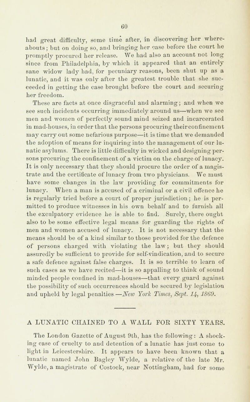 had great difficulty, some time after, in discovering her where- abouts ; but on doing so, and bringing her case before the court he promptly procured her release. We had also an account not long since from Philadelphia, by which it appeared that an entirely sane widow lady bad, for pecuniary reasons, been shut up as a lunatic, and it was only after the greatest trouble that she suc- ceeded in getting the case brought before the court and securing her freedom. These are facts at once disgraceful and alarming; and when we see such incidents occurring immediately around us—when we see men and women of perfectly sound mind seized and incarcerated in mad-houses, in order that the persons procuring their confinement may carry out some nefarious purpose—it is time that we demanded the adoption of means for inquiring into the management of our lu- natic asylums. There is little difficulty in wicked and designing per- sons procuring the confinement of a victim on the charge of lunacy. It is only necessary that they should procure the order of a magis- trate and the certificate of lunacy from two physicians. We must have some changes in the law providing for commitments for lunacy. When a man is accused of a criminal or a civil offence he is regularly tried before a court of proper jurisdiction; he is per- mitted to produce witnesses in his own behalf and to furnish all the exculpatory evidence he is able to find. Surely, there ought also to be some effective legal means for guarding the rights of men and women accused of lunacy. It is not necessary that the means should be of a kind similar to those provided for the defence of persons charged with violating the law; but they should assuredly be sufficient to provide for self-vindication, and to secure a safe defence against false charges. It is so terrible to learn of such cases as we have recited—it is so appalling to think of sound minded people confined in mad-houses—that every guard against the possibility of such occurrences should be secured by legislation and upheld by legal penalties,—New York Times, Sept. 14, 1860. A LUNATIC CHAINED TO A WALL FOE SIXTY YEAES. The London Gazette of August 9th, has the following: A shock- ing case of cruelty to and detention of a lunatic has just come to light in Leicestershire. It appears to have been known that a lunatic named John Bagley Wylde, a relative of the late Mr. Wylde, a magistrate of Costock, near Nottingham, had for some