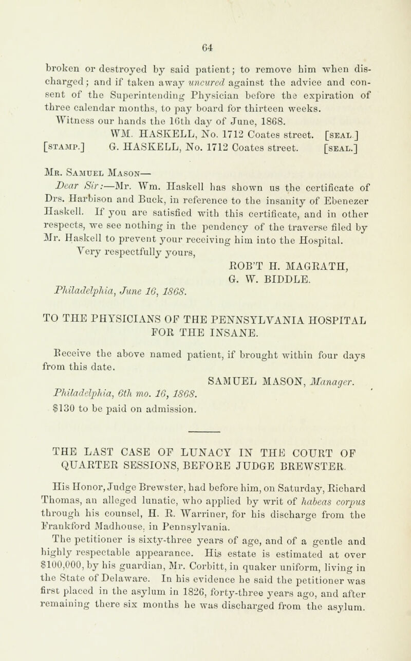 broken or destroyed by said patient; to remove bim when dis- charged ; and if taken away uncured against the advice and con- sent of the Superintending Physician before the expiration of three calendar months, to pay board for thirteen weeks. Witness our hands the 16th day of June, 1868. WM. HASKELL, No. 1712 Coates street, [seal J [stamp.] G. HASKELL, No. 1712 Coates street. [seal.] Mr. Samuel Mason— Dear Sir:—Mr. Wm. Haskell lias shown us the certificate of Drs. Harbison and Buck, in reference to the insanity of Ebenezer Haskell. If you are satisfied with this certificate, and in other respects, we see nothing in the pendency of the traverse filed by Mr. Haskell to prevent your receiving him into the Hospital. Very respectfully yours, EOB'T H. MAGEATH, G. W. BIDDLE. Philadelphia, June 16, 186S. TO THE PHYSICIANS OF THE PENNSYLVANIA HOSPITAL FOE THE INSANE. Eeceive the above named patient, if brought within four days from this date. SAMUEL MASON, Manager. Philadelphia, 6th mo. 16, 1868. $130 to be paid on admission. THE LAST CASE OF LUNACY IN THE COUET OF QUAETEE SESSIONS, BEFOEE JUDGE BREWSTER. His Honor, Judge Brewster, had before him, on Saturday, Richard Thomas, an alleged lunatic, who applied by writ of habeas corpus through his counsel, H. E. Warriner, for his discharge from the Fraukford Madhouse, in Pennsylvania. The petitioner is sixty-three years of age, and of a gentle and highly respectable appearance. His estate is estimated at over $100,000, by his guardian, Mr. Corbitt, in quaker uniform, living in the State of Delaware. In his evidence he said the petitioner was first placed in the asylum in 1826, forty-three years ago, and after remaining there six months he was discharged from the asylum.