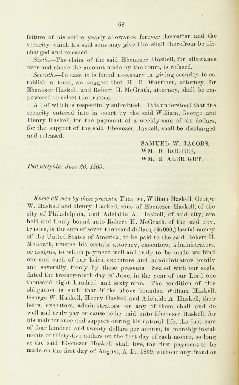 feiture of his entire yearly allowance forever thereafter, and the security which his said sons may give him shall therefrom be dis- charged and released. Sixth.—The claim of the said Ebenezer Haskell, for allowance over and above the amount made by the court, is refused. Seventh.—In case it is found necessary in giving security to es- tablish a trust, we suggest that H. R. Warriner, attorney for Ebenezer Haskell, and Robert H. McGrath, attorney, shall be em- powered to select the trustee. All of which is respectfully submitted. It is understood that the security entered into in court by the said William, George, and Henry Haskell, for the payment of a weekly sum of six dollars, for the support of the said Ebenezer Haskell, shall be discharged and released. SAMUEL VV. JACOBS, WM. D. EOGERS, WM. E. ALBEIGHT. Philadelphia, June 26, 1869. Know all men by these presents, That we, William Haskell, George W. Haskell and Henry Haskell, sons of Ebenezer Haskell, of the city of Philadelphia, and Adelaide A. Haskell, of said city, are held and firmly bound unto Robert H. McGrath, of the said city, trustee, in the sum of seven thousand dollars, ($7000,) lawful money of the United States of America, to be paid to the said Robert H. McGrath, trustee, his certain attorney, executors, administrators, or assigns, to which payment well and truly to be made we bind one and each of our heirs, executors and admin intra tors jointly and severally, firmly by these presents. Sealed witb our seals, dated the twenty-ninth day of June, in the year of our Lord one thousand eight hundred and sixty-nine. The condition of this obligation is such that if the above bounden William Haskell, George W. Haskell, Henry Haskell and Adelaide A. Haskell, their heirs, executors, administrators, or any of them, shall and do well and truly pay or cause to be paid unto Ebenezer Haskell, for his maintenance and support during his natural life, the just sum of four hundred and twenty dollars per annum, in monthly instal- ments of thirty-five dollars on the first day of each month, so long as the said Ebenezer Haskell shall live, the first payment to be made on the first day of August, A. I)., 1869, without any fraud or