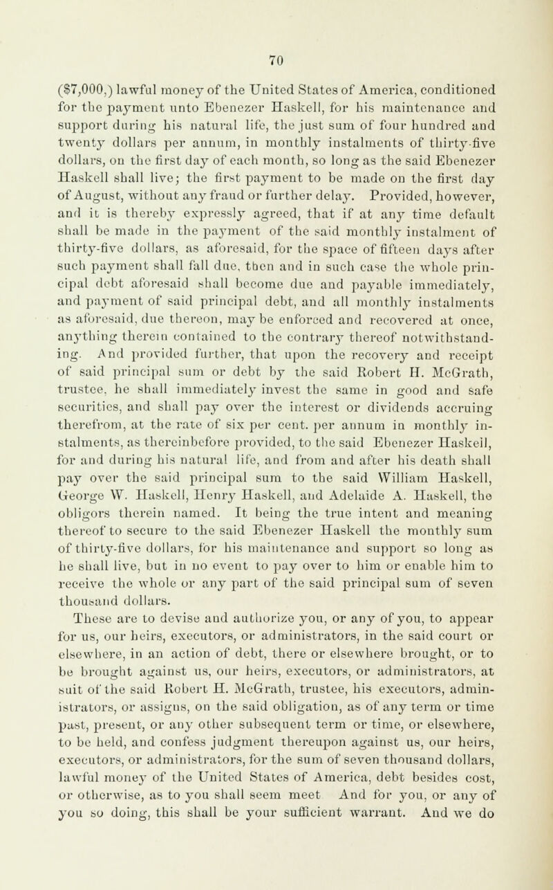 (§7,000,) Lawful money of the United States of America, conditioned for tbe payment unto Ebenezer Haskell, for his maintenance and support daring his natural life, the just sum of four hundred and twenty dollars per annum, in monthly instalments of thirty-five dollars, on the first day of each month, so long as the said Ebenezer Haskell shall live; the first payment to be made on the first day of August, without any fraud or further delay. Provided, however, and it is thereby expressly agreed, that if at any time default shall be made in the payment of the said monthly instalment of thirty-five dollars, as aforesaid, for the space of fifteen days after such payment shall fall due, then and in such case the whole prin- cipal debt aforesaid shall become due and payable immediately, and payment of said principal debt, and all monthly instalments as aforesaid, due thereon, may be enforced and recovered at once, anything therein contained to the contrary thereof notwithstand- ing. And provided further, that upon the recovery and receipt of said principal sum or debt by the said Kobert H. McGrath, trustee, he shall immediately invest the same in good and safe securities, and shall pay over the interest or dividends accruing therefrom, at the rate of six per cent, per annum in monthly in- stalments, as thereinbefore provided, to the said Ebenezer Haskell, for and during his natural life, and from and after his death shall pay over the said principal sum to the said William Haskell, George W. Haskell, Henry Haskell, and Adelaide A. Haskell, the obligors therein named. It being the true intent and meaning thereof to secure to the said Ebenezer Haskell the monthly sum of thirty-five dollars, for his maintenance and support so long as he shall live, but in no event to pay over to him or enable him to receive the whole or any part of the said principal sum of seven thousand dollars. These are to devise and authorize you, or any of you, to appear for us, our heirs, executors, or administrators, in the said court or elsewhere, in an action of debt, there or elsewhere brought, or to be brought against us, our heirs, executors, or administrators, at suit of the said Kobert H. McGrath, trustee, his executors, admin- istrators, or assigns, on the said obligation, as of any term or time past, present, or any other subsequent term or time, or elsewhere, to be held, and confess judgment thereupon against us, our heirs, executors, or administrators, for the sum of seven thousand dollars, lawful money of the United States of America, debt besides cost, or otherwise, as to you shall seem meet And for you, or any of you so doing, this shall be your sufficient warrant. And we do