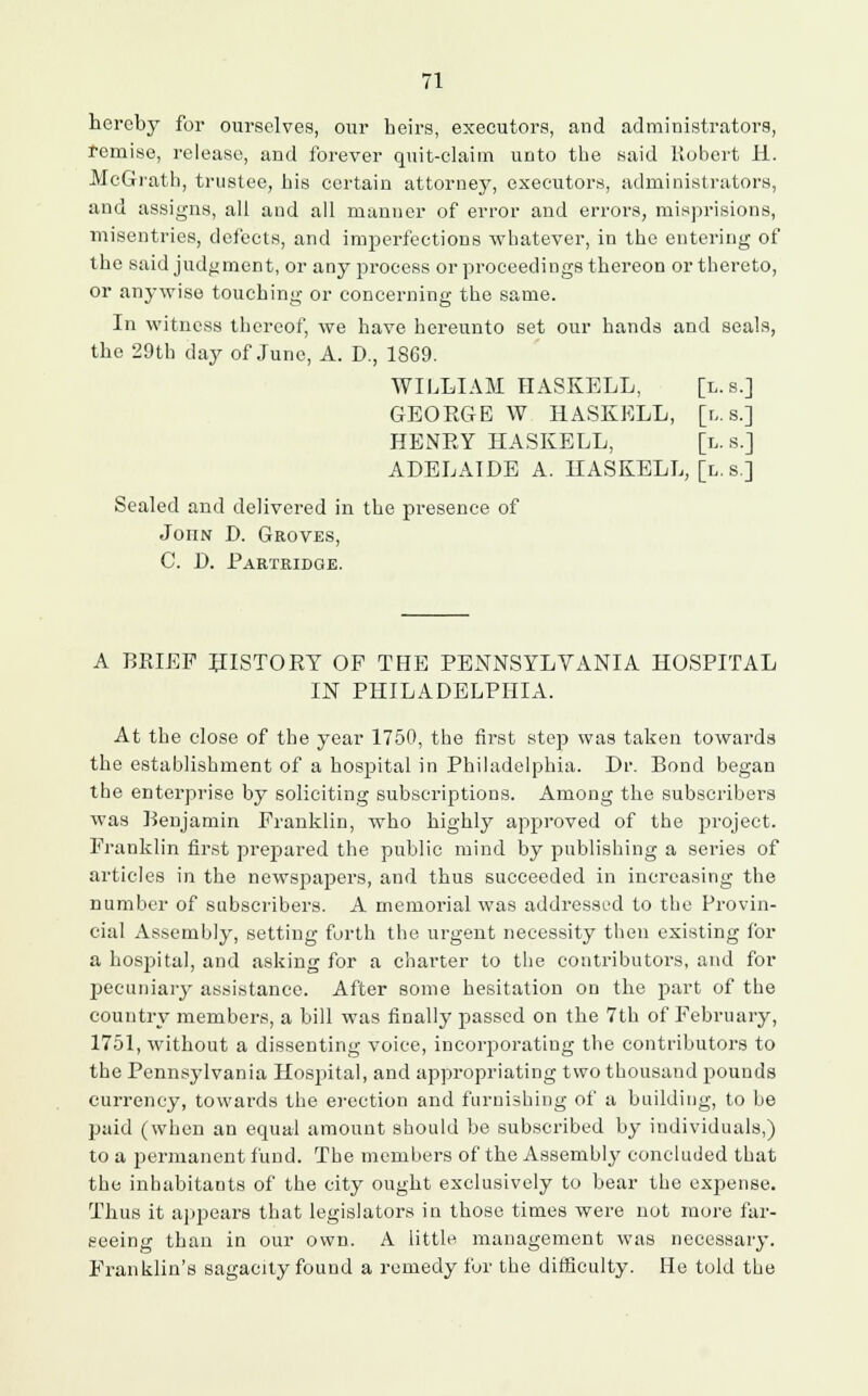 hereby for ourselves, our heirs, executors, and administrators, remise, release, and forever quit-claim unto the said Robert H. McGrath, trustee, his certain attorney, executors, administrators, and assigns, all and all manner of error and errors, misprisions, misentries, defects, and imperfections whatever, in the entering of the said judgment, or any process or proceedings thereon or thereto, or anywise touching or concerning the same. In witness thereof, we have hereunto set our hands and seals, the 29th day of Juno, A. D., 1869. WILLIAM HASKELL, [l. s.J GEOEGE W HASKELL, [l.s.] HENEY HASKELL, [h. s.] ADELAIDE A. HASKELL, [l. s] Sealed and delivered in the presence of Joiin D. Groves, C. D. Partridge. A BRIEF HISTORY OP THE PENNSYLVANIA HOSPITAL IN PHILADELPHIA. At the close of the year 1750, the first step was taken towards the establishment of a hospital in Philadelphia. Dr. Bond began the enterprise by soliciting subscriptions. Among the subscribers was Benjamin Franklin, who highly approved of the project. Franklin first prepared the public mind by publishing a series of articles in the newspapers, and thus succeeded in increasing the number of subscribers. A memorial was addressed to the Provin- cial Assembly, setting forth the urgent necessity then existing for a hospital, and asking for a charter to the contributors, and for pecuniary assistance. After some hesitation on the part of the country members, a bill was finally passed on the 7th of February, 1751, without a dissenting voice, incorporating the contributors to the Pennsylvania Hosjiital, and appropriating two thousand pounds currency, towards the erection and furnishing of a building, to be paid (when an equal amount should be subscribed by individuals,) to a permanent fund. The members of the Assembly concluded that the inhabitants of the city ought exclusively to bear the expense. Thus it appears that legislators in those times were not more far- seeing than in our own. A little management was necessary. Franklin's sagacity found a remedy for the difficulty. He told the