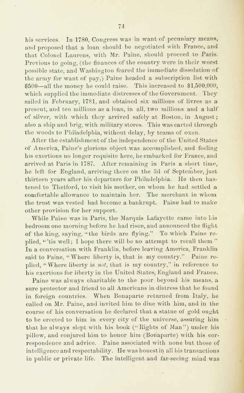 his services. In 1780, Congress was in want of pecuniary means, and proposed that a loan should be negotiated with France, and that Colonel Laurens, with Mr. Paine, should proceed to Paris. Previous to going, (the finances of the country were in their worst possible state, and Washington feared the immediate dissolution of the army for want of pay,) Paine headed a subscription list with $500—all the money he could raise. This increased to 11,500,000, which supplied the immediate distresses of the Government. They sailed in February, 1781, and obtained six millions of livres as a present, and ten millions as a loan, in all, two millions and a half of silver, with which they arrived safely at Boston, in August; also a ship and brig, with military stores. This was carted through the woods to Philadelphia, without delay, by teams of oxen. After the establishment of the independence of the United States of America, Paine's glorious object was accomplished, and feeling his exertions no longer requisite here, he embarked for France, and arrived at Paris in 1787. After remaining in Paris a short time, he left for England, arriving there on the 3d of September, just thirteen years after his departure for Philadelphia. He then has- tened to Thetford, to visit his mother, on whom he had settled a comfortable allowance to maintain her. The merchant in whom the trust was vested had become a bankrupt. Paine had to make other provision for her support. While Paine was in Paris, the Marquis Lafayette came into Lis bedroom one morning before he had risen, and announced the flight of the king, saying, the birds are flying. To which Paine re- plied, 'tis well; I hope there will be no attempt to recall them  In a conversation with Franklin, before leaving America, Franklin said to Paine,  Where liberty is, that is my country. Paine re- plied,  Where liberty is not, that is my country, in reference to his exertions for liberty in the United States, England and France. Paine was always charitable to the poor beyond his means, a sure protector and friend to all Americans in distress that he found in foreign countries. When Bonaparte returned from Italy, he called on Mr. Paine, and invited him to dine with him, and in the course of his conversation he declared that a statue of gold ought to be erected to him in every city of the universe, assuring him that he always slept with his book (Eights of Man) under his pillow, and conjured him to honor him (Bonaparte) with his cor- respondence and advice. Paine associated with none but those of intelligence and respectability. He was honest in all his transactions in public or private life. The intelligent and far-seeing mind was