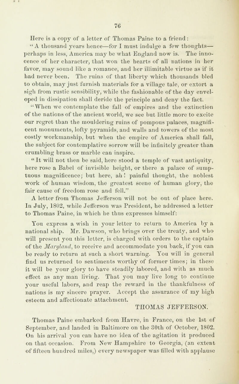 Here is a copy of a letter of Thomas Paine to a friend:  A thousand years hence—for I must indulge a few thoughts— perhaps in less, America may be what England now is. The inno- cence of her character, that won the hearts of all nations in her favor, may sound like a romance, and her illimitable virtue as if it had never been. The ruins of that liberty which thousands bled to obtain, may just furnish materials for a village tale, or extort a sigh from rustic sensibility, while the fashionable of the day envel- oped in dissipation shall deride the principle and deny the fact. When we contemplate the fall of empires and the extinction of the nations of the ancient world, we see but little more to excite our regret tban the mouldering ruins of pompous palaces, magnifi- cent monuments, lofty pyramids, and walls and towers of the most costly workmanship, but when the empire of America shall fall, the subject for contemplative sorrow will be infinitely greater than crumbling brass or marble can inspire. It will not then be said, here stood a temple of vast antiquity, here rose a Babel of invisible height, or there a palace of sump- tuous magnificence; but here, ah! painful thought, the noblest work of human wisdom, the greatest scene of human glory, the fair cause of freedom rose and fell. A letter from Thomas Jefferson will not be out of place here. In July, 1802, while Jefferson was President, he addressed a letter to Thomas Paine, in which he thus expresses himself: You express a wish in your letter to return to America by a national ship. Mr. Dawson, who brings over the treaty, and who will present you this letter, is charged with orders to the captain of the Maryland, to receive and accommodate you back, if you can be ready to return at such a short warning. You will in general find us returned to sentiments worthy of former times; in these it will be your glory to have steadily labored, and with as much effect as any man living. That you may live long to continue your useful labors, and reap the reward in the thankfulness of nations is my sincere prayer. Accept the assurance of my high esteem and affectionate attachment. THOMAS JEFFERSON. Thomas Paine embarked from Havre, in France, on the 1st of September, and landed in Baltimore on the 80th of October, 1802. On his arrival you can have no idea of the agitation it produced on that occasion. From New Hampshire to Georgia, (an extent of fifteen hundred miles,) every newspaper was filled with applause