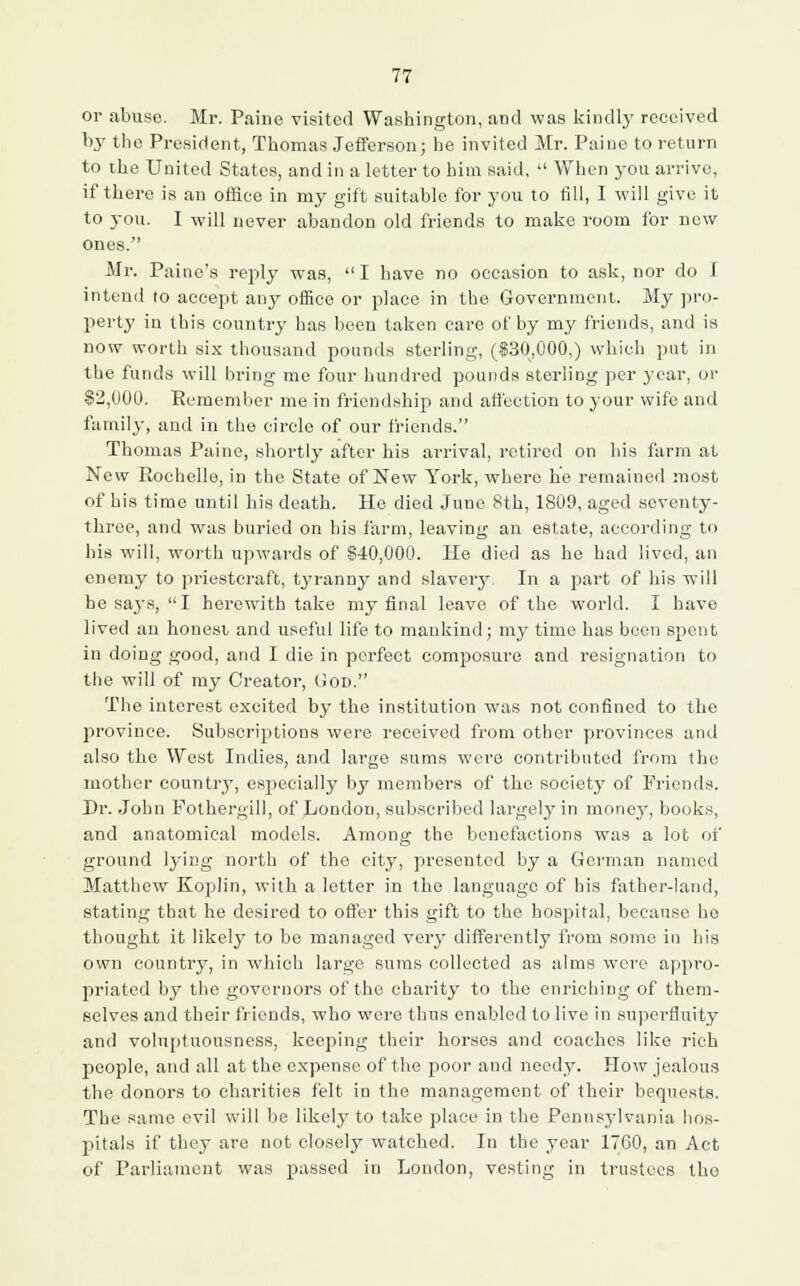 or abuse. Mr. Paine visited Washington, and was kindly received by the President, Thomas Jefferson; he invited Mr. Paine to return to the United States, and in a letter to him said,  When you arrive, if there is an office in my gift suitable for you to fill, I will give it to you. I will never abandon old friends to make room for new ones. Mr. Paine's reply was, I have no occasion to ask, nor do 1 intend to accept any office or place in the Government. My pro- perty in this country has been taken care of by my friends, and is now worth six thousand pounds sterling, (830,000,) which put in the funds will bring me four hundred pounds sterling per year, or $2,000. Remember me in friendship and affection to your wife and family, and in the circle of our friends. Thomas Paine, shortly after his arrival, retired on his farm at New Eochelle, in the State of New York, where he remained most of bis time until his death. He died June 8th, 1S09, aged seventy- throe, and was buried on bis farm, leaving an estate, according to his will, worth upwards of 840,000. He died as he had lived, an enemy to priestcraft, tyranny and slavery. In a part of his will he says, I herewith take my final leave of the world. I have lived an honest and useful life to mankind; my time has been spent in doing good, and I die in perfect composure and resignation to the will of my Creator, God. The interest excited by the institution was not confined to the province. Subscriptions were received from other provinces and also the West Indies, and large sums were contributed from the mother country, especially by members of the society of Friends. Dr. John Fothergill, of London, subscribed largely in money, books, and anatomical models. Among the benefactions was a lot of ground lying north of the city, presented by a German named Matthew Koplin, with a letter in the language of his father-land, stating that he desired to offer this gift to the hospital, because ho thought it likely to be managed very differently from some in his own country, in which large sums collected as alms were appro- priated by the governors of the charity to the enriching of them- selves and their friends, who wore thus enabled to live in superfluity and voluptuousness, keeping their horses and coaches like rich people, and all at the expense of the poor and needy. How jealous the donors to charities felt in the management of their bequests. The same evil will be likely to take place in the Pennsylvania hos- pitals if they are not closely watched. In the year 1760, an Act of Parliament was passed in London, vesting in trustees the