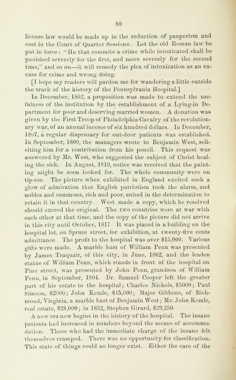 license law would be made up in the reduction of pauperism and cost in the Court of Quarter Sessions. Let the old Roman law be put in force : He that commits a crime while intoxicated shall be punished severely for the first, and more severely for the second time, and so on—it will remedy the plea of intoxication as an ex- cuse for crime and wrong doing. [I hope my readers will pardon me for wandering a little outside the track of the history of the Pennsylvania Hospital.] In December, 1802, a proposition was made to extend the use- fulness of the institution by the establishment of a Lying-in De- partment for poor and deserving married women. A donation was given by the First Troop of Philadelphia Cavalry of the revolution- ary war, of an annual income of six hundred dollars. In December, 1807, a regular dispensary for out-door patients was established. In September, 1800, the managers wrote to Benjamin West, soli- citing him for a contribution from his pencil. This request was answered by Mr. West, who suggested the subject of Christ heal- ing the sick. In August, 1810, notice was received that the paint- ing might be soon looked for. The whole community were on tip-toe. The picture when exhibited in England excited such a glow of admiration that English patriotism took the alarm, and nobles and commons, rich and poor, united in the determination to retain it in that country. West made a cop3T, which he resolved should exceed the original. The two countries were at war with each other at that time, and the copj7 of the picture did not arrive in this city until October, 1S17. It was placed in a building on the hospital lot, on Spruce street, for exhibition, at twenty-five cents admittance. The profit to the hospital was over $15,000. Various gifts were made. A marble bust of William Penn was presented by James Traquair, of this city, in June, 1802, and the leaden statue of William Penn, which stands in front of the hospital on Pine street, was presented by John Penn, grandson of William Penn, in September, 1804. Dr. Samuel Cooper left the greater part of his estate to the hospital; Charles Nichols, $5000; Paul Simeon, $2000; John Kemle, $15,000; Major Gibbons, of Rich- mond, Virginia, a marble bust of Benjamin West; Mr. John Kemle, real estate, $28,000; in 1832, Stephen Girard, $29,250. A new era now begins in the history of the hospital. The insane patients had increased in numbers beyond the means of accommo- dation. Those who bad the immediate charge of the insane felt themselves cramped. There was no opportunity for classification. This state of things could no longer exist. Either the care of the