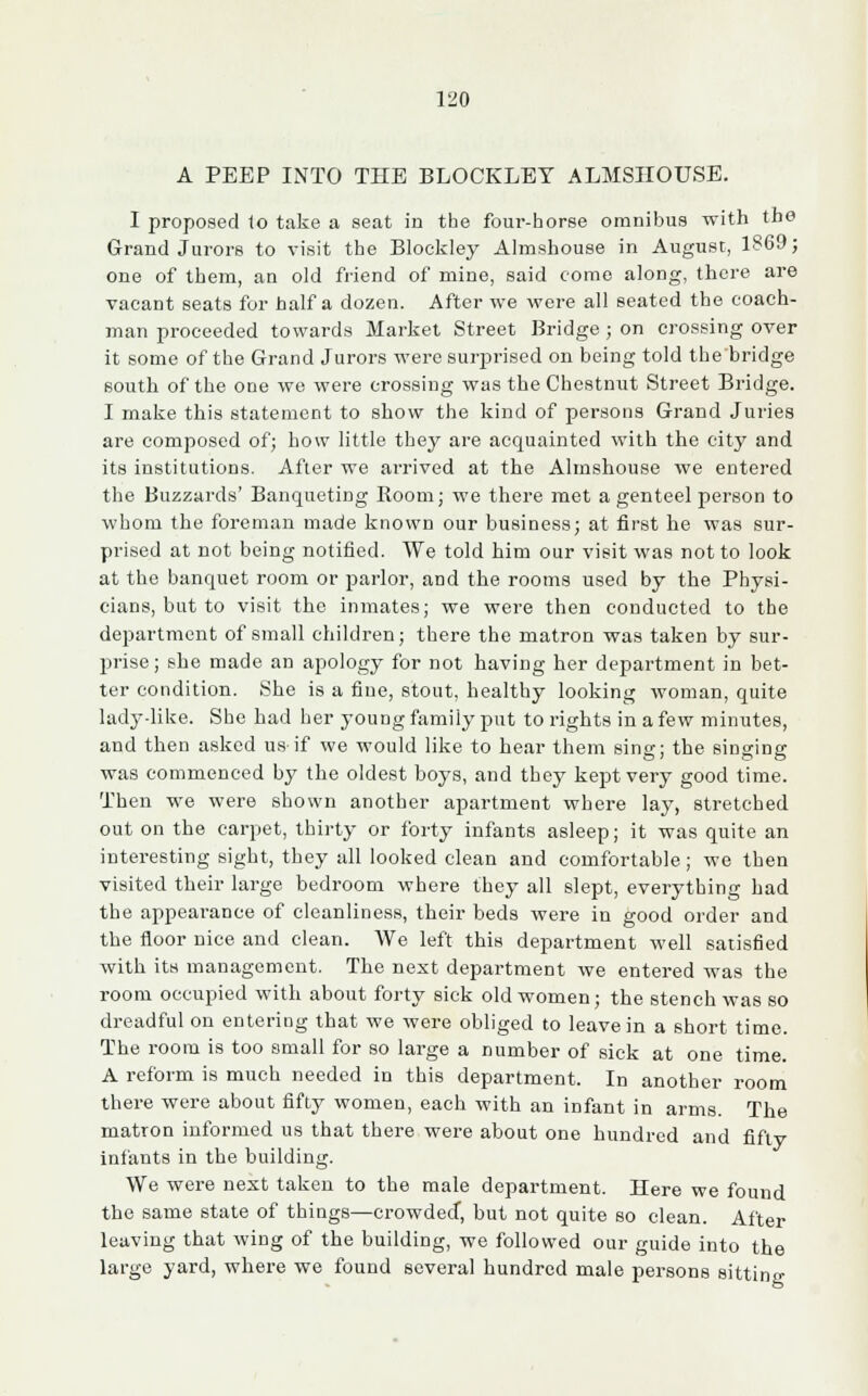 A PEEP INTO THE BLOCKLET ALMSHOUSE. I proposed to take a seat in the four-horse omnibus with the Grand Jurors to visit the Bloekley Almshouse in August, 1869; one of them, an old friend of mine, said come along, there are vacant seats for half a dozen. After we were all seated the coach- man proceeded towards Market Street Bridge; on crossing over it some of the Grand Jurors were surprised on being told the bridge south of the one we were crossing was the Chestnut Street Bridge. I make this statement to show the kind of persons Grand Juries are composed of; how little they are acquainted with the city and its institutions. After we arrived at the Almshouse we entered the Buzzards' Banqueting Room; we there met a genteel person to whom the foreman made known our business; at first he was sur- prised at not being notified. We told him our visit was not to look at the banquet room or parlor, and the rooms used by the Physi- cians, but to visit the inmates; we were then conducted to the department of small children; there the matron was taken by sur- jmse; she made an apology for not having her department in bet- ter condition. She is a fine, stout, healthy looking woman, quite lady-like. She had her young family put to rights in a few minutes, and then asked us-if we would like to hear them sing; the singing was commenced by the oldest boys, and tbey kept very good time. Then we were shown another apartment where lay, stretched out on the carpet, thirty or forty infants asleep; it was quite an interesting sight, they all looked clean and comfortable ; we then visited their large bedroom where they all slept, everything had the appearance of cleanliness, their beds were in good order and the floor nice and clean. We left this department well satisfied with its management. The next department we entered was the room occupied with about forty sick old women; the stench was so dreadful on entering that we were obliged to leave in a short time. The room is too small for so large a number of sick at one time. A reform is much needed in this department. In another room there were about fifty women, each with an infant in arms. The matron informed us that there were about one hundred and fifty infants in the building. We were next taken to the male department. Here we found the same state of things—crowded, but not quite so clean. After leaving that wing of the building, we followed our guide into the large yard, where we found several hundred male persons sitting