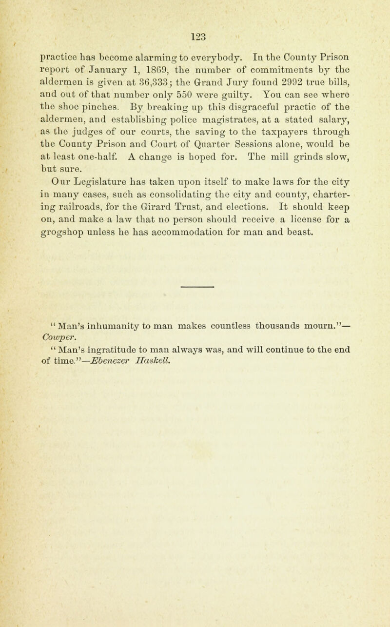 practice has become alarming to everybody. In the County Prison report of January 1, 1869, the number of commitments by the aldermen is given at 36,333; the Grand Jury found 2992 true bills, and out of that number only 550 were guilty. You can see where the shoe pinches. By breaking up this disgraceful practic of the aldermen, and establishing police magistrates, at a stated salary, as the judges of our courts, the saviDg to the taxpayers through the County Prison and Court of Quarter Sessions alone, would be at least one-half. A change is hoped for. The mill grinds slow, but sure. Our Legislature has taken upon itself to make laws for the city in many cases, such as consolidating the city and county, charter- ing railroads, for the Girard Trust, and elections. It should keep on, and make a law that no person should receive a license for a grogshop unless he has accommodation for man and beast. Man's inhumanity to man makes countless thousands mourn.— Cowper. Man's ingratitude to man always was, and will continue to the end of time.—Ebenezer Haskell.