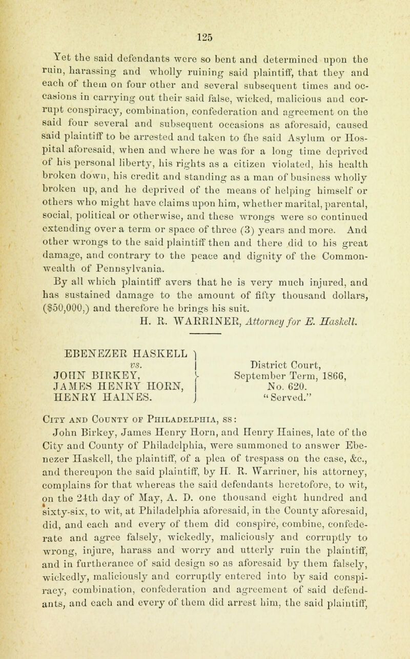 Yet the said defendants were so bent and determined upon the ruin, harassing and wholly ruining said plaintiff, that they and each of them on four other and several subsequent times and oc- casions in carrying out their said false, wicked, malicious and cor- rupt conspiracy, combination, confederation and agreement on the said four several and subsequent occasions as aforesaid, caused said plaintiff to be arrested and taken to the said Asylum or Hos- pital aforesaid, when and where he was for a long time deprived of his personal liberty, his rights as a citizen violated, his health broken down, his credit and standing as a man of business wholly broken up, and he deprived of the means of helping himself or others who might have claims upon him, whether marital, parental, social, political or otherwise, and these wrongs were so continued extending over a term or space of three (3) years and more. And other wrongs to the said plaintiff then and there did to his great damage, and contrary to the peace and dignity of the Common- wealth of Pennsylvania. By all which plaintiff avers that he is very much injured, and has sustained damage to the amount of fifty thousand dollars, (150,000,) and therefore he brings his suit. H. R. ^YARHINER, Attorney for E. Haskell. EBENEZEE HASKELL ) vs. District Court, JOHN BIRKEY, V September Term, 1866, JAMES HENRY HORN, HENRY HAINES. No. 620. 1 Served. Citt and County of Philadelphia, ss: John Birkey, James Henry Horn, and Henry Haines, late of the City and County of Philadelphia, were summoned to answer Ebe- nezer Haskell, the plaintiff, of a plea of trespass on the case, &c, and thereupon the said plaintiff, by H. R. Warriner, his attorney, complains for that whereas the said defendants heretofore, to wit, on the 21th day of May, A. D. one thousand eight hundred and sixty-six, to wit, at Philadelphia aforesaid, in the County aforesaid, did, and each and every of them did conspire, combine, confede- rate and agree falsely, wickedly, maliciously and corruptly to wrong, injure, harass and worry and utterly ruin the plaintiff, and in furtherance of said design so as aforesaid by them falsely, wickedly, maliciously and corruptly entered into by said conspi- racy, combination, confederation and agreement of said defend- ants, and each and every of them did arrest him, the said plaintiff,