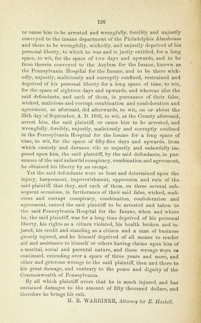 or cause him to be ai-rested and wrongfully, forcibly and unjustly conveyed to the insane department of the Philadelphia Almshouse and there to be wrongfully, wickedly, and unjustly deprived of his personal liberty, to which he was and is justly entitled, for a long space, to wit, for the space of two days and upwards, and to be from therein conveyed to' the Asylum for the Insane, known as the Pennsylvania Hospital for the Insane, and to be there wick- edly, unjustly, maliciously and corruptly confined, restrained and deprived of his personal liberty for a long space of time, to wit, for the space of eighteen days and upwards, and whereas also the said defendants, and each of them, in pursuance of their false, wicked, malicious and corrupt combination and confederation and agreement, as aforesaid, did afterwards, to wit, on or about the 25th day of September, A. D. 1866, to wit, at the County aforesaid, arrest him, the said plaintiff, or cause him to be arrested, and wrongfully, forcibly, unjustly, maliciously and corruptly confined in the Pennsylvania Hospital for the Insane for a long space of time, to wit, for the space of fifty-five days and upwards, from which custody and durance vile so unjustly and unlawfully im- posed upon him, the said plaintiff, by the said defendants, in pur- suance of the said unlawful conspiracy, combination and agreement, he obtained his liberty by an escape. Yet the said defendants were so bent and determined upon the injury, harassment, impoverishment, oppression and ruin of the said plaintiff, that they, and each of them, on three several sub- secpaent occasions, in furtherance of their said false, wicked, mali- cious and corrupt conspiracy, combination, confederation and agreement, caused the said plaintiff to be arrested and taken to the said Pennsylvania Hospital for the Insane, when and where he, the said plaintiff, was for a long time deprived of his personal liberty, his rights as a citizen violated, his health broken and in- jured, his credit and standing as a citizen and a man of business greatly injured, and be himself deprived of all means to render aid and assistance to himself or others having claims upon him of a marital, social and parental nature, and these wrongs were s» continued, extending over a space of three years and more, and other and grievous wrongs to the said plaintiff, then and there to his great damage, and contrary to the peace and dignity of the Commonwealth of Pennsylvania. By all which plaintiff avers that he is much injured, and has sustained damages to the amount of fifty thousand dollars, and therefore be brings his suit. H. E. WAEEINEE, Attorney for K Haskell.