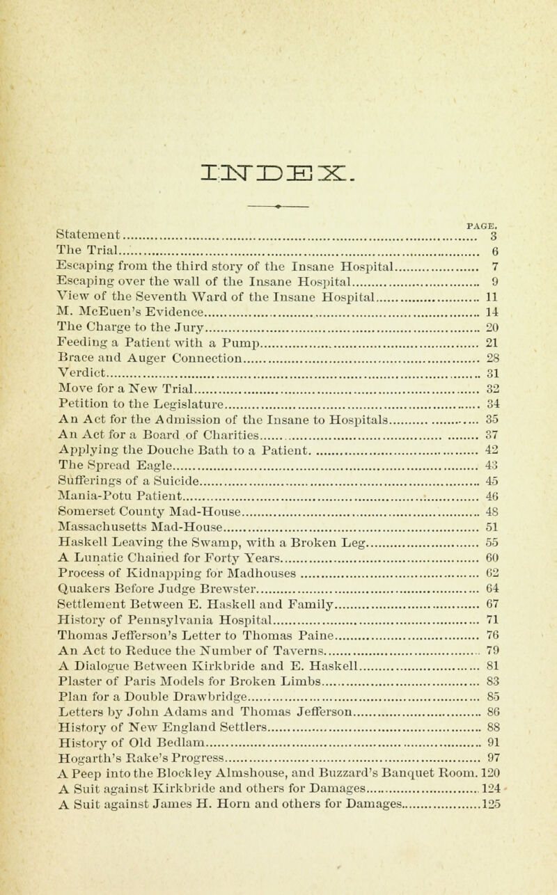 IZLSTIDIEIX. PAGE. Statement 3 The Trial 6 Escaping from the third story of the Insane Hospital 7 Escaping over the wall of the Insane Hospital 9 View of the Seventh Ward of the Insane Hospital 11 M. McEuen's Evidence 14 The Charge to the Jury 20 Feeding a Patient with a Pump 21 Brace and Auger Connection 28 Verdict 31 Move for a New Trial 32 Petition to the Legislature 34 An Act for the Admission of the Insane to Hospitals 35 An Act for a Board of Charities 37 Applying the Douche Bath to a Patient 42 The Spread Eagle 43 Sufferings of a Suicide 45 Mania-Potu Patient 46 Somerset County Mad-House 48 Massachusetts Mad-House 51 Haskell Leaving the Swamp, with a Broken Leg 55 A Lunatic Chained for Forty Years 60 Process of Kidnapping for Madhouses 62 Quakers Before Judge Brewster 64 Settlement Between E. Haskell and Family 67 History of Pennsylvania Hospital 71 Thomas Jefferson's Letter to Thomas Paine 76 An Act to Reduce the Number of Taverns 79 A Dialogue Between Kirkbride and E. Haskell 81 Plaster of Paris Models for Broken Limbs 83 Plan for a Double Drawbridge 85 Letters by John Adams and Thomas Jefferson 86 History of New England Settlers 88 History of Old Bedlam 91 Hogarth's Rake's Progress 97 A Peep into the Block ley Almshouse, and Buzzard's Banquet Room. 120 A Suit against Kirkbride and others for Damages .124 A Suit against James H. Horn and others for Damages 125