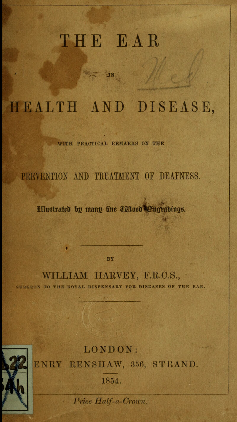 JN HEALTH AND DISEASE, WITH PRACTICAL REMARKS ON THE PREVENTION AND TREATMENT OE DEAFNESS, EHustratetr tig mans fine ^ootr|£ttgTabtttgs. BY WILLIAM HARVEY, F.R.C.S., TO THE ROYAL DISPENSARY FOR DISEASES OF TTIE EAR, LONDON: ENRY RENSHAW, 350, STRAND. 1854. Price Salf-a-Crovm,