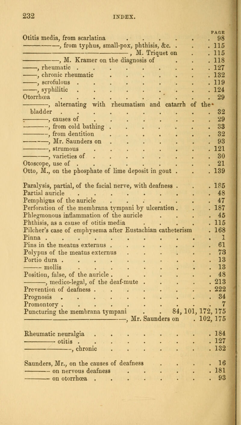 PAGE Otitis media, from scarlatina 98 , from typhus, small-pox, phthisis, &c. . . .115 , M. Triquet on . .115 , M. Kramer on the diagnosis of ... 118 , rheumatic ......... 127 , chronic rheumatic . . . . . . .132 , scrofulous . . . . . . . . .119 , syphilitic . . . . . . . . .124 Otorrhcea . . . . . . . . . .29 , alternating with rheumatism and catarrh of the* bladder 32 , causes of ........ 29 , from cold bathing ....... 33 , from dentition ....... 32 , Mr. Saunders on . . . . . .93 , strumous ........ 121 , varieties of . . . . . . . .30 Otoscope, use of . . . . . . . . .21 Otto, M., on the phosphate of lime deposit in gout . . . 139 Paralysis, partial, of the facial nerve, with deafness . . .185 Partial auricle ......... 48 Pemphigus of the auricle ....... 47 Perforation of the membrana tympani by ulceration . . .187 Phlegmonous inflammation of the auricle . . . .45 Phthisis, as a cause of otitis media ..... 115 Pilcher's case of emphysema after Eustachian catheterism . 168 Pinna ........... 1 Pins in the meatus externus ....... 61 Polypus of the meatus externus ...... 73 Portio dura . . . . . . . . . .13 mollis ......... 13 Position, false, of the auricle . . . . . . .48 , medico-legal, of the deaf-mute . . . . .213 Prevention of deafness ........ 222 Prognosis .......... 34 Promontory .......... 7 Puncturing the membrana tympani . . 84, 101, 172, 175 , Mr. Saunders on . 102, 175 Rheumatic neuralgia 184 otitis 127 , chronic . . . . . . .132 Saunders, Mr., on the causes of deafness . . . .16 on nervous deafness .181 on otorrhcea ........ 93