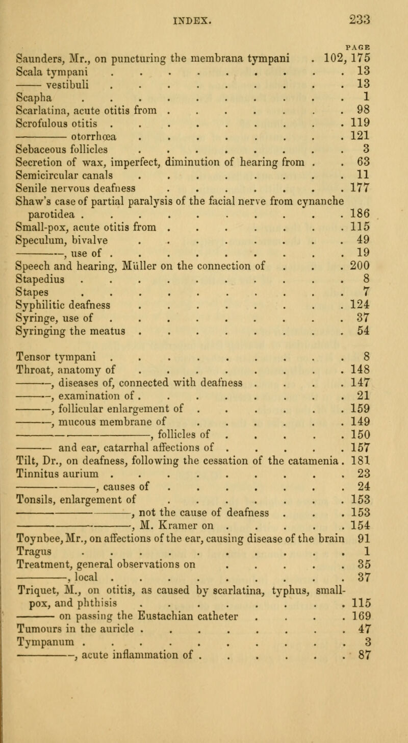 PAGE Saunders, Mr., on puncturing the membrana tympani . 102, 175 Scala tympani 13 vestibuli ......... 13 Scapha 1 Scarlatina, acute otitis from ....... 98 Scrofulous otitis ......... 119 otorrhcea ........ 121 Sebaceous follicles ........ 3 Secretion of wax, imperfect, diminution of hearing from . .63 Semicircular canals ........ 11 Senile nervous deafness ....... 177 Shaw's case of partial paralysis of the facial nerve from cynanche parotidea . . . . . . . . . .186 Small-pox, acute otitis from . . . . . . .115 Speculum, bivalve ........ 49 , use of . . .19 Speech and hearing, Muller on the connection of 200 Stapedius .......... 8 Stapes .......... 7 Syphilitic deafness ........ 124 Syringe, use of ......... 37 Syringing the meatus ........ 54 Tensor tympani .8 Throat, anatomy of ....... . 148 , diseases of, connected with deafness . . . .147 , examination of. . . . . . . .21 , follicular enlargement of . . . . . .159 —, mucous membrane of . . . . . .149 , follicles of 150 and ear, catarrhal affections of . . . . .157 Tilt, Dr., on deafness, following the cessation of the catamenia. 181 Tinnitus aurium ......... 23 , causes of .24 Tonsils, enlargement of . . . . . . .153 , not the cause of deafness . . .153 , M. Kramer on . . . . . 154 Toynbee, Mr., on affections of the ear, causing disease of the brain 91 Tragus .......... 1 Treatment, general observations on ..... 35 , local 37 Triquet, M., on otitis, as caused by scarlatina, typhus, small- pox, and phthisis ........ 115 on passing the Eustachian catheter . . . .169 Tumours in the auricle ........ 47 Tympanum . 3 , acute inflammation of . . . . . .87