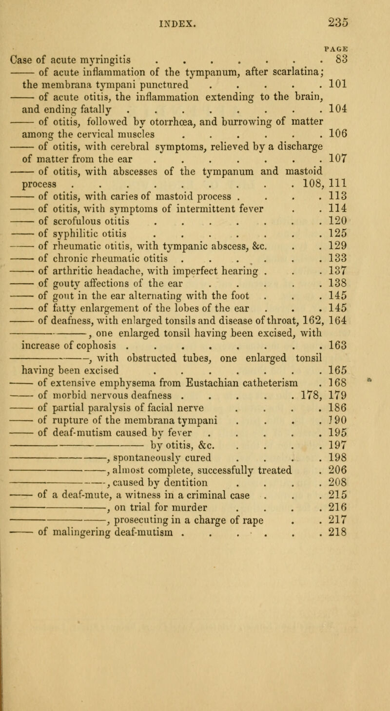 Case of acute myringitis 83 of acute inflammation of the tympanum, after scarlatina; the membrana tympani punctured . . . . .101 of acute otitis, the inflammation extending to the brain, and ending fatally . . . . . . . .104 of otitis, followed by otorrhcea, and burrowing of matter among the cervical muscles ...... 106 of otitis, with cerebral symptoms, relieved by a discharge of matter from the ear . . . . . . .107 of otitis, with abscesses of the tympanum and mastoid process . 108, 111 of otitis, with caries of mastoid process . . . .113 of otitis, with symptoms of intermittent fever . .114 of scrofulous otitis 120 of syphilitic otitis . . . . . . .125 of rheumatic otitis, with tympanic abscess, &c. . . 129 of chronic rheumatic otitis . . . . . 133 of arthritic headache, with imperfect hearing . . . 137 of gouty affections of the ear . . . . .138 of gout in the ear alternating with the foot . . .145 of fatty enlargement of the lobes of the ear . . .145 of deafness, with enlarged tonsils and disease of throat, 162, 164 , one enlarged tonsil having been excised, with increase of cophosis 163 , with obstructed tubes, one enlarged tonsil having been excised ....... 165 of extensive emphysema from Eustachian catheterism . 168 of morbid nervous deafness ..... 178, 179 of partial paralysis of facial nerve .... 186 of rupture of the membrana tympani . . . . 190 of deaf-mutism caused by fever . . . . .195 by otitis, &c 197 , spontaneously cured .... 198 , almost complete, successfully treated . 206 , caused by dentition .... 208 of a deaf-mute, a witness in a criminal case . . .215 ■ , on trial for murder . . . .216 ■ , prosecuting in a charge of rape . . 217 of malingering deaf-mutism . . . . . .218