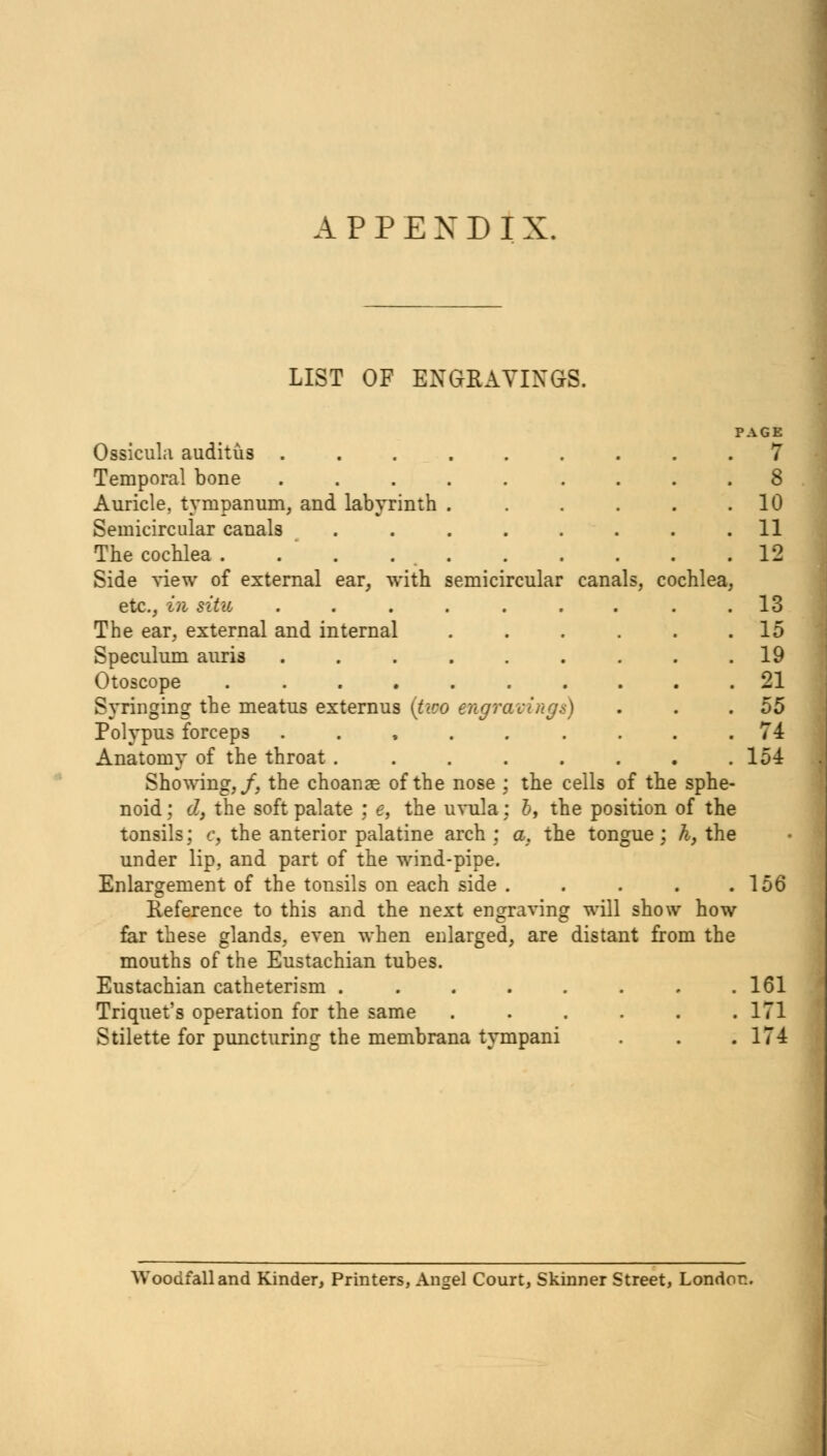 APPENDIX. LIST OF ENGRAVINGS. PAGE Ossicula auditus ......... 7 Temporal bone ......... 8 Auricle, tympanum, and labyrinth . . . . . .10 Semicircular canals . . . . . . . .11 The cochlea . . . 12 Side view of external ear, with semicircular canals, cochlea, etc., in situ . . . . . . . . .13 The ear, external and internal 15 Speculum auris . . . . . . . . .19 Otoscope .......... 21 Syringing the meatus externus (two engravings) . . .55 Polypus forceps ......... 74 Anatomy of the throat ........ 154 Showing,/, the choanae of the nose ; the cells of the sphe- noid; d, the soft palate : e, the uvula: b, the position of the tonsils; c, the anterior palatine arch ; a. the tongue; h, the under lip, and part of the wind-pipe. Enlargement of the tonsils on each side . . . . .156 Reference to this and the next engraving will show how far these glands, even when enlarged, are distant from the mouths of the Eustachian tubes. Eustachian catheterism ........ 161 Triquet's operation for the same ...... 171 Stilette for puncturing the membrana tympani . . .174 Woodfalland Kinder, Printers, Angel Court, Skinner Street, London.