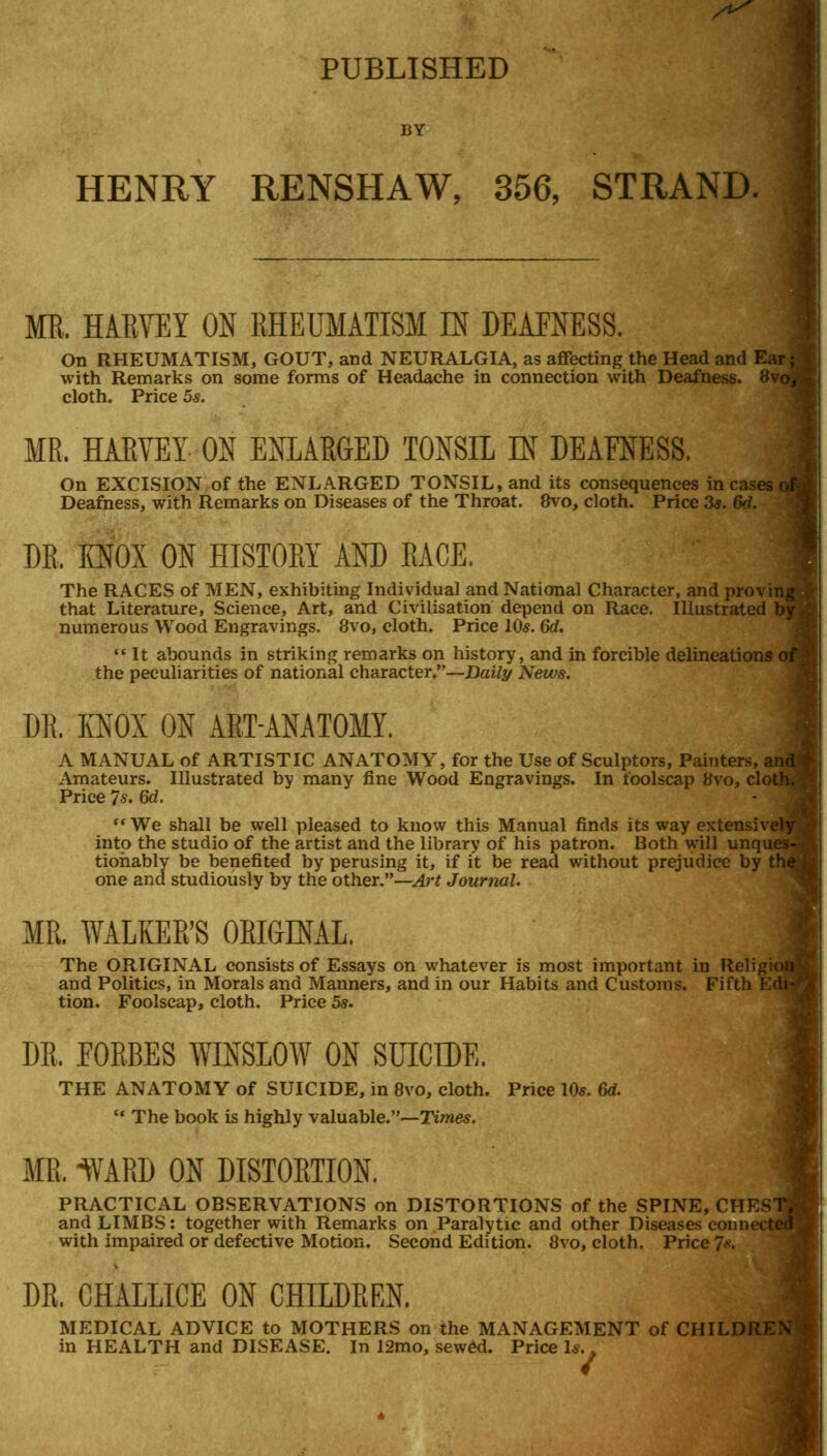 PUBLISHED BY HENRY RENSHAW, 356, STRAND. MR. HARVEY ON RHEUMATISM IN DEAENESS. On RHEUMATISM, GOUT, and NEURALGIA, as affecting the Head and Ea with Remarks on some forms of Headache in connection with Deafness. 8vq cloth. Price 5s. MR. HARVEY ON ENLARGED TONSIL IN DEAENESS. On EXCISION of the ENLARGED TONSIL, and its consequences in cases c Deafness, with Remarks on Diseases of the Throat. 8vo, cloth. Price 3s. 6d. DR. KNOX ON HISTORY AND RACE. The RACES of MEN, exhibiting Individual and National Character, and provin that Literature, Science, Art, and Civilisation depend on Race. Illustrated 1 numerous Wood Engravings. 8vo, cloth. Price 10s. 6d.  It abounds in striking remarks on history, and in forcible delineations c the peculiarities of national character.—Daily News. DR. KNOX ON ART-ANATOMY. A MANUAL of ARTISTIC ANATOMY, for the Use of Sculptors, Painters, a Amateurs. Illustrated by many fine Wood Engravings. In foolscap 8vo, clo Price 7s. 6d. We shall be well pleased to know this Manual finds its way extensive! into the studio of the artist and the library of his patron. Both will unqu tionably be benefited by perusing it, if it be read without prejudice by I one and studiously by the other.—Art Journal. MR. WALKER'S ORIGINAL. The ORIGINAL consists of Essays on whatever is most important in Religic and Politics, in Morals and Manners, and in our Habits and Customs. Fifth I' tion. Foolscap, cloth. Price 5*. DR. FORBES WINSLOW ON SUICIDE. THE ANATOMY of SUICIDE, in 8vo, cloth. Price 10s. 6d. u The book is highly valuable.—Times. MR, 1VARD ON DISTORTION. PRACTICAL OBSERVATIONS on DISTORTIONS of the SPINE, CHESl and LIMBS: together with Remarks on Paralytic and other Diseases connei with impaired or defective Motion. Second Edition. 8vo, cloth. Price 7*. DR. CHALLICE ON CHILDREN. MEDICAL ADVICE to MOTHERS on the MANAGEMENT of CHILDREN in HEALTH and DISEASE. In 12mo, sewed. Price Is..