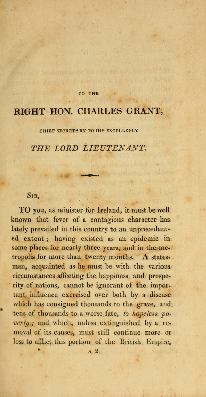 TO THE RIGHT HON. CHARLES GRANT, CHIEF SECRETARY TO HIS EXCELLENXY THE LORD LIEUTENANT. Sir, TO you, as minister for Ireland, it must be well known that fever of a contagious character has lately prevailed in this country to an unprecedent- ed extent; having existed as an epidemic in some places for nearly three years, and in the me- tropolis for more than twenty months. A states- man, acquainted as he must be with the various circumstances affecting the happiness and prospe- rity of nations, cannot be ignorant of the impor- tant influence exercised over both by a disease which has consigned thousands to the grave, and tens of thousands to a worse fate, to hopeless po- verty ; and whichj unless extinguished by a re- moval of its causes, must still continue more or less to afflict this portion of the British Empire,