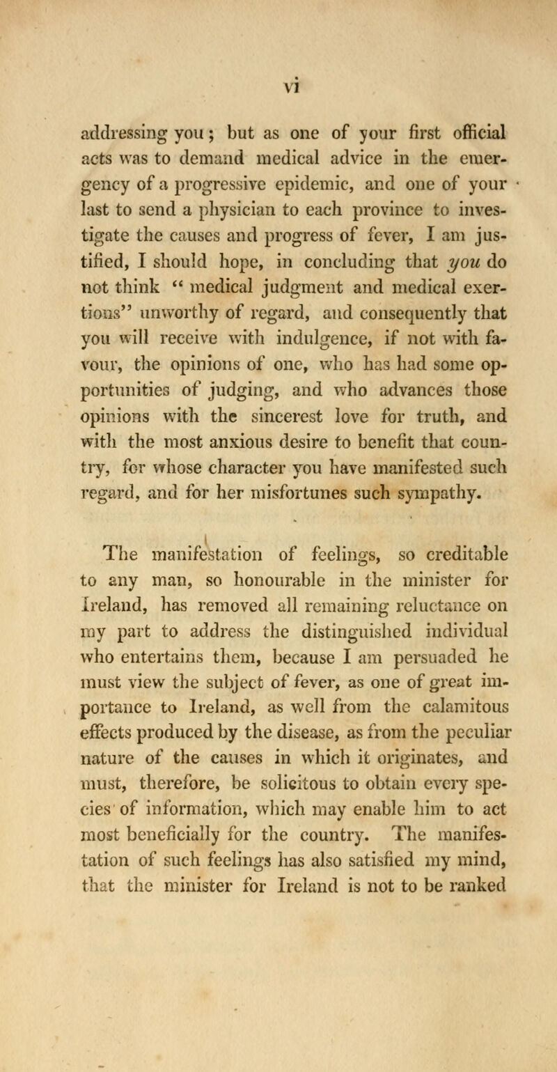 \1 addressing you; but as one of your first official acts was to demand medical advice in the emer- gency of a progressive epidemic, and one of your last to send a physician to each province to inves- tigate the causes and progress of fever, I am jus- tified, I should hope, in concluding that you do not think  medical judgment and medical exer- tions unworthy of regard, and consequently that you will receive with indulgence, if not with fa- vour, the opinions of one, who has had some op- portunities of judging, and who advances those opinions with the sincerest love for truth, and with the most anxious desire to benefit that coun- try, for whose character you have manifested such regard, and for her misfortunes such sympathy. The manifestation of feelings, so creditable to any man, so honourable in the minister for Ireland, has removed all remaining reluctance on ray part to address the distinguished individual who entertains them, because I am persuaded he must view the subject of fever, as one of great im- portance to Ireland, as well from the calamitous effects produced by the disease, as from the peculiar nature of the causes in which it originates, and must, therefore, be solicitous to obtain every spe- cies of information, which may enable him to act most beneficially for the country. The manifes- tation of such feelings has also satisfied my mind, that the minister for Ireland is not to be ranked