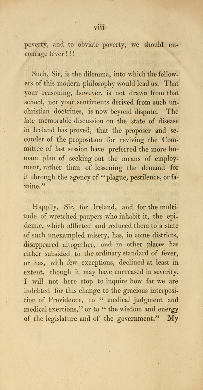 poverty, and to obviate poverty, we should en- courage fever! !! \-v Such, Sir, is the dilemma, into which the follow- ers of this modern philosophy would lead us. That your reasoning, however, is not drawn from that school, nor your sentiments derived from such un- christian doctrines, is now beyond dispute. The late memorable discussion on the state of disease in Ireland has proved, that the proposer and se- conder of the proposition for reviving the Com- mittee of last session have preferred the more hu- mane plan of seeking out the means of employ- ment, rather than of lessening the demand for it through the agency of  plague, pestilence, or fa- mine. Happily, Sir, for Ireland, and for the multi- tude of wretched paupers who inhabit it, the epi- demic, which afflicted and reduced them to a state of such unexampled misery, has, in some districts, disappeared altogether, and in other places has either subsided to the ordinary standard of fever, or has, with few exceptions, declined at least in extent, though it may have encreased in severity. I will not here stop to inquire how far we are indebted for this change to the gracious interposi- tion of Providence, to  medical judgment and medical exertions, or to  the wisdom and energy of the legislature and of the government. My