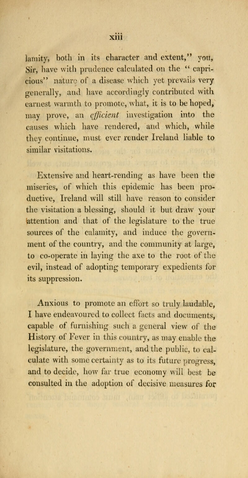 lamity, both in its character and extent, yon, Sir, have with prudence calculated on the  capri- cious nature of a disease which yet prevails very generally, and have accordingly contributed with earnest warmth to promote, what, it is to be hoped, may prove, an efficient investigation into the causes which have rendered, and which, while they continue, must ever render Ireland liable to similar visitations. Extensive and heart-rending as have been the miseries, of which this epidemic has been pro- ductive, Ireland will still have reason to consider the visitation a blessing, should it but draw your attention and that of the legislature to the true sources of the calamity, and induce the govern- ment of the country, and the community at large, to co-operate in laying the axe to the root of the evil, instead of adopting temporary expedients for its suppression. Anxious to promote an effort so truly laudable, I have endeavoured to collect facts and documents, capable of furnishing such a general view of the History of Fever in this country, as may enable the legislature, the government, and the public, to cal- culate with some certainty as to its future progress, and to decide, how far true economy will best be consulted in the adoption of decisive measures for