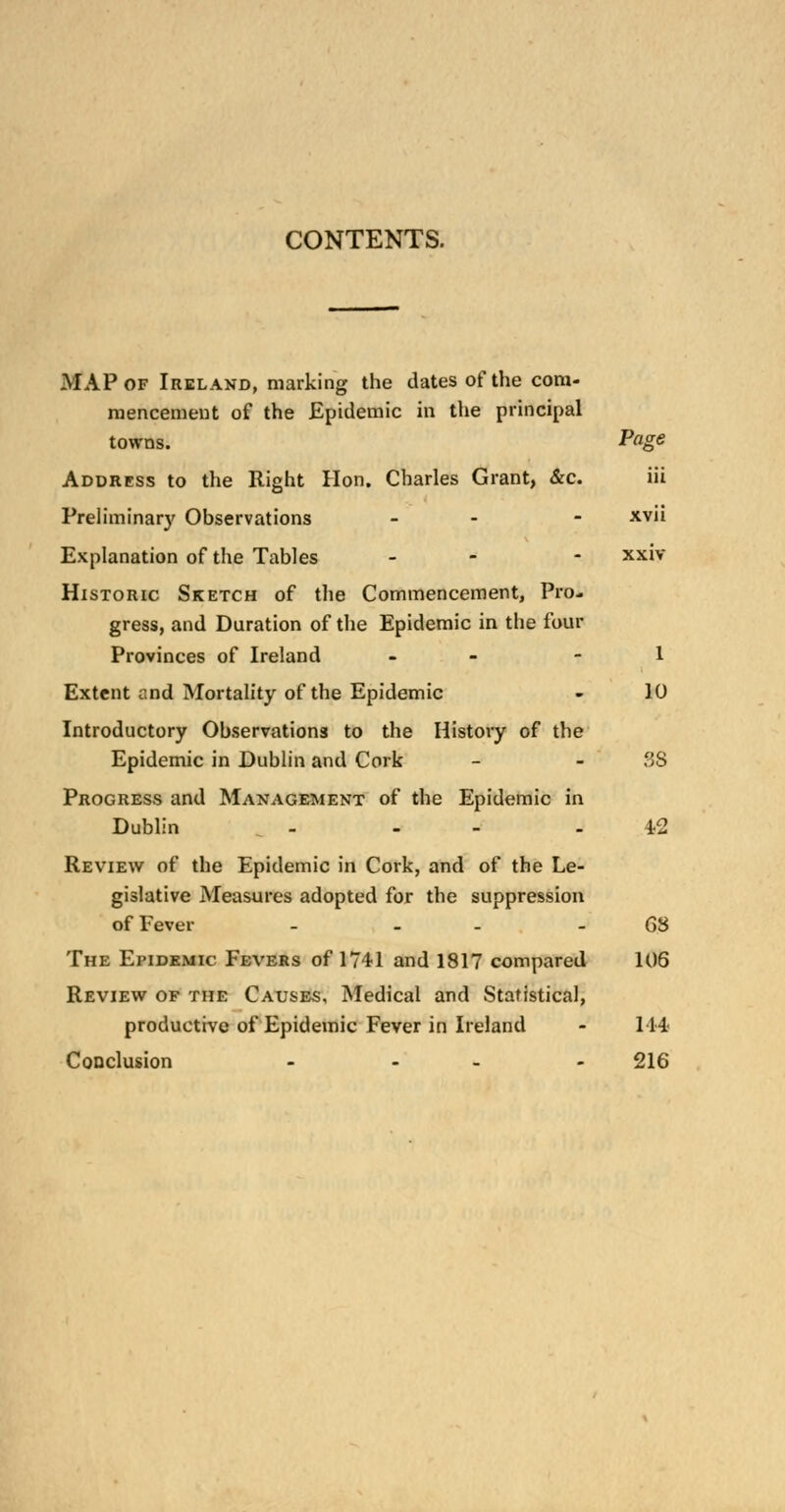 CONTENTS. MAP of Ireland, marking the dates of the com- mencement of the Epidemic in the principal towns. Page Address to the Right Hon. Charles Grant, &c. iii Preliminary Observations - - xvii Explanation of the Tables - - xxiv Historic Sketch of the Commencement, Pro- gress, and Duration of the Epidemic in the four Provinces of Ireland - - 1 Extent and Mortality of the Epidemic - 10 Introductory Observations to the History of the Epidemic in Dublin and Cork - - 3S Progress and Management of the Epidemic in Dublin - - 42 Review of the Epidemic in Cork, and of the Le- gislative Measures adopted for the suppression of Fever - - - - 68 The Epidemic Fevers of 1741 and 1817 compared 106 Review of the Causes, Medical and Statistical, productive of Epidemic Fever in Ireland - 114 Conclusion - - - 216