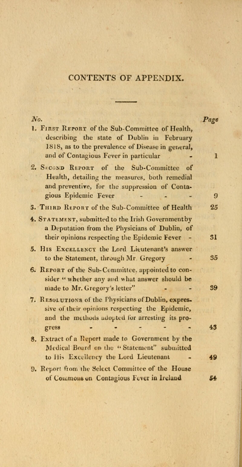 CONTENTS OF APPENDIX. No. Page 1. First Report of the Sub-Committee of Health, describing the state of Dublin in February 1818, as to the prevalence of Disease in general, and of Contagious Fever in particular - 1 2. St-c«ND Report of the Sub-Committee of Health, detailing the measures, both remedial and preventive, for the suppression of Conta- gious Epidemic Fever 9 3. Third Report of the Sub-Committee of Health 25 4. Statement, submitted to the Irish Governmentby a Deputation from the Physicians of Dublin, of their opinions respecting the Epidemic Fever - 31 5. His Excellency, the Lord Lieutenant's answer to the Statement, through Mr Gregory - 35 6. Report of the Sub* Committee, appointed to con- sider  whether any and what answer should be made to Mr. Gregory's letter 39 7. Resolutions of the Physicians of Dublin, expres- sive of their opinions respecting the Epidemic, and the methods adopted lor arresting its pro- gress ----- 4.3 8. Extract of a Report made to Government by the Medical Board on the Statement submitted to lli<> Excellency the Lord Lieutenant - 49 9. Report from ihe Select Committee of the House of Commons uii Contagious Fever in Ireland 54-