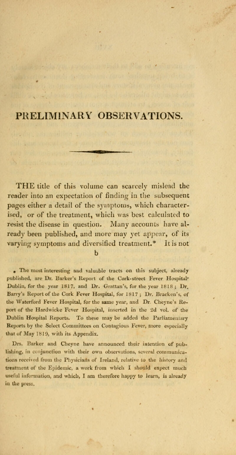 PRELIMINARY OBSERVATIONS. THE title of this volume can scarcely mislead the reader into an expectation of finding in the subsequent pages either a detail of the symptoms, which character- ised, or of the treatment, which was best calculated to resist the disease in question. Many accounts have al- ready been published, and more may yet appear, of its varying symptoms and diversified treatment.* It is not b » The most interesting and valuable tracts on this subject, already published, are Dr. Barker's Report of the Cork-street Fever Hospital' Dublin, for the year 1817, and Dr. Giattan's, for the year 1818 ; Dr. Barry's Report of the Cork Fever Hospital, for 1817 ; Dr. Bracken's, of the Waterford Fever Hospital, for the same year, and Dr. Cheyne's Re- port of the Hardwicke Fever Hospital, inserted in the 2d vol. of the Dublin Hospital Reports. To these may be added the Parliamentary Reports by the Select Committees on Contagious Fever, more especially that of May 1819, with its Appendix. Drs. Barker and Cheyne have announced their intention of pub- lishing, mi Ci junction with their own observations, several communica- tions received from the Physicians of Ireland, relative to the history and treatment of the Epidemic, a work from which I should expect much useful information, and which, I am therefore happy to learn, is already in the press.