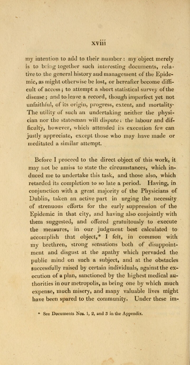 ray intention to add to tlieir number : my object merely is to bring together such interesting documents, rela- tive to the general history and management of the Epide- mic, as might otherwise be lost, or hereafter become diffi- cult of access; to attempt a short statistical survey of the disease ; and to leave a record, though imperfect yet not unfaithful, of its origin, progress, extent, and mortality The utility of such an undertaking neither the physi- cian nor the statesman will dispute: the labour and dif- ficulty, however, which attended its execution few can justly appreciate, except those who may have made or meditated a similar attempt. Before I proceed to the direct object of this work, it may not be amiss to state the circumstances, which in- duced me to undertake this task, and those also, which retarded its completion to so late a period. Having, in conjunction with a great majority of the Physicians of Dublin, taken an active part in urging the necessity of strenuous efforts for the early suppression of the Epidemic in that city, and having also conjointly with them suggested, and offered gratuitously to execute the measures, in our judgment best calculated to accomplish that object,* I felt, in common with my brethren, strong sensations both of disappoint- ment and disgust at the apathy which pervaded the public mind on such a subject, and at the obstacles successfully raised by certain individuals, against the ex- ecution of apian, sanctioned by the highest medical au- thorities in our metropolis, as being one by which much expense, much misery, and many valuable lives might have been spared to the community. Under these im- * See Documents Nog. 1, 2, and 3 in the Appendix.