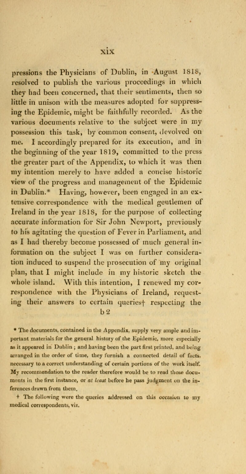 prcssions the Physicians of Dublin, in August 1818, resolved to publish the various proceedings in which they had been concerned, that their sentiments, then so little in unison with the mea>ures adopted for suppress- ing the Epidemic, might be faithfully recorded. As the various documents relative to the subject were in my possession this task, by common consent, devolved on me. I accordingly prepared for its execution, and in the beginning of the year 1819, committed to the press the greater part of the Appendix, to which it was then my intention merely to have added a concise historic view of the progress and management of the Epidemic in Dublin.* Having, however, been engaged in an ex- tensive correspondence with the medical gentlemen of Ireland in the year 1818, for the purpose of collecting accurate information for Sir John Newport, previously to his agitating the question of Fever in Parliament, and as I had thereby become possessed of much general in- formation on the subject I was on further considera- tion induced to suspend the prosecution of my original plan, that I might include in my historic sketch the whole island. With this intention, I renewed my cor- respondence with the Physicians of Ireland, request- ing their answers to certain queries-)- respecting the b2 • The documents, contained in the Appendix, supply very ample and im- portant materials for the general history of the Epidemic, more especially as it appeared in Dublin ; and having been the part first printed, and being arranged in the order of time, they furnish a connected detail of facts, necessary to a correct understanding of certain portions of the work itself. My recommendation to the reader therefore would be to read those docu- ments in the first instance, or at least before he pass judgment on the in- ferences drawn from them. + The following were the queries addressed on this occasion to my medical correspondents, viz.